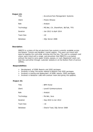 Project #2:
Title : Accenture Fare Management Systems
Client : Presto Ottawa
Role : Analyst
Technology : MS.Net, C#, SharePoint, BizTalk, TFS
Duration : Jan 2012 to April 2014
Team Size : 22
Database : SQL Server 2008
Description:
PRESTO is a state-of-the-art electronic fare system currently available across
the Greater Toronto and Hamilton transit regions .The users can travel with
ease by tapping the card while entering into the bus. The card is a prepaid card
where users travel with a single card anywhere that PRESTO is accepted,
without the need to carry paper tickets, passes, or cash. Registered users can
load the card either through customer website or at the Station Point of service
(SPOS).
Responsibilities:
 Development of SSRS Reports and SSIS packages
 Involved in fixing the issues related to Reports and SSIS packages.
 Involved in testing and deployment of SSRS reports, SSIS packages.
 Involved in Handover calls with onshore team and giving the updates.
Project #3:
Title : BPM Portal
Client : Level3 Communications
Role : Analyst
Technology : Ms.Net, Java
Duration : Sep 2010 to Jan 2012
Team Size : 10
Database : Oracle Toad, SQL Server 2008
 