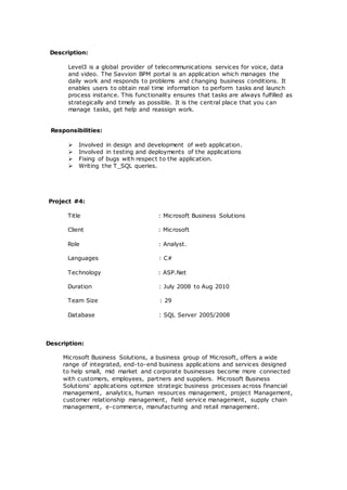 Description:
Level3 is a global provider of telecommunications services for voice, data
and video. The Savvion BPM portal is an application which manages the
daily work and responds to problems and changing business conditions. It
enables users to obtain real time information to perform tasks and launch
process instance. This functionality ensures that tasks are always fulfilled as
strategically and timely as possible. It is the central place that you can
manage tasks, get help and reassign work.
Responsibilities:
 Involved in design and development of web application.
 Involved in testing and deployments of the applications
 Fixing of bugs with respect to the application.
 Writing the T_SQL queries.
Project #4:
Title : Microsoft Business Solutions
Client : Microsoft
Role : Analyst.
Languages : C#
Technology : ASP.Net
Duration : July 2008 to Aug 2010
Team Size : 29
Database : SQL Server 2005/2008
Description:
Microsoft Business Solutions, a business group of Microsoft, offers a wide
range of integrated, end-to-end business applications and services designed
to help small, mid market and corporate businesses become more connected
with customers, employees, partners and suppliers. Microsoft Business
Solutions' applications optimize strategic business processes across financial
management, analytics, human resources management, project Management,
customer relationship management, field service management, supply chain
management, e-commerce, manufacturing and retail management.
 