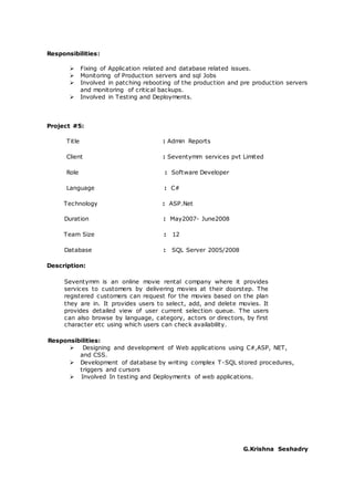 Responsibilities:
 Fixing of Application related and database related issues.
 Monitoring of Production servers and sql Jobs
 Involved in patching rebooting of the production and pre production servers
and monitoring of critical backups.
 Involved in Testing and Deployments.
Project #5:
Title : Admin Reports
Client : Seventymm services pvt Limited
Role : Software Developer
Language : C#
Technology : ASP.Net
Duration : May2007- June2008
Team Size : 12
Database : SQL Server 2005/2008
Description:
Seventymm is an online movie rental company where it provides
services to customers by delivering movies at their doorstep. The
registered customers can request for the movies based on the plan
they are in. It provides users to select, add, and delete movies. It
provides detailed view of user current selection queue. The users
can also browse by language, category, actors or directors, by first
character etc using which users can check availability.
Responsibilities:
 Designing and development of Web applications using C#,ASP, NET,
and CSS.
 Development of database by writing complex T-SQL stored procedures,
triggers and cursors
 Involved In testing and Deployments of web applications.
G.Krishna Seshadry
 