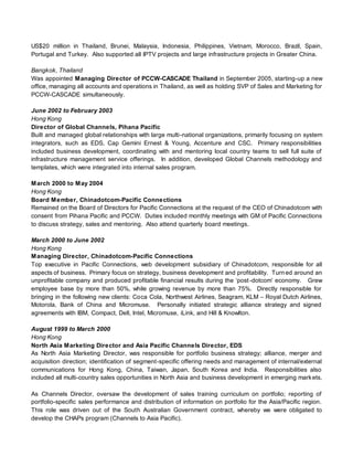 US$20 million in Thailand, Brunei, Malaysia, Indonesia, Philippines, Vietnam, Morocco, Brazil, Spain,
Portugal and Turkey. Also supported all IPTV projects and large infrastructure projects in Greater China.
Bangkok, Thailand
Was appointed Managing Director of PCCW-CASCADE Thailand in September 2005, starting-up a new
office, managing all accounts and operations in Thailand, as well as holding SVP of Sales and Marketing for
PCCW-CASCADE simultaneously.
June 2002 to February 2003
Hong Kong
Director of Global Channels, Pihana Pacific
Built and managed global relationships with large multi-national organizations, primarily focusing on system
integrators, such as EDS, Cap Gemini Ernest & Young, Accenture and CSC. Primary responsibilities
included business development, coordinating with and mentoring local country teams to sell full suite of
infrastructure management service offerings. In addition, developed Global Channels methodology and
templates, which were integrated into internal sales program.
March 2000 to May 2004
Hong Kong
Board Member, Chinadotcom-Pacific Connections
Remained on the Board of Directors for Pacific Connections at the request of the CEO of Chinadotcom with
consent from Pihana Pacific and PCCW. Duties included monthly meetings with GM of Pacific Connections
to discuss strategy, sales and mentoring. Also attend quarterly board meetings.
March 2000 to June 2002
Hong Kong
Managing Director, Chinadotcom-Pacific Connections
Top executive in Pacific Connections, web development subsidiary of Chinadotcom, responsible for all
aspects of business. Primary focus on strategy, business development and profitability. Turned around an
unprofitable company and produced profitable financial results during the ‘post-dotcom’ economy. Grew
employee base by more than 50%, while growing revenue by more than 75%. Directly responsible for
bringing in the following new clients: Coca Cola, Northwest Airlines, Seagram, KLM – Royal Dutch Airlines,
Motorola, Bank of China and Micromuse. Personally initiated strategic alliance strategy and signed
agreements with IBM, Compact, Dell, Intel, Micromuse, iLink, and Hill & Knowlton.
August 1999 to March 2000
Hong Kong
North Asia Marketing Director and Asia Pacific Channels Director, EDS
As North Asia Marketing Director, was responsible for portfolio business strategy; alliance, merger and
acquisition direction; identification of segment-specific offering needs and management of internal/external
communications for Hong Kong, China, Taiwan, Japan, South Korea and India. Responsibilities also
included all multi-country sales opportunities in North Asia and business development in emerging markets.
As Channels Director, oversaw the development of sales training curriculum on portfolio; reporting of
portfolio-specific sales performance and distribution of information on portfolio for the Asia/Pacific region.
This role was driven out of the South Australian Government contract, whereby we were obligated to
develop the CHAPs program (Channels to Asia Pacific).
 
