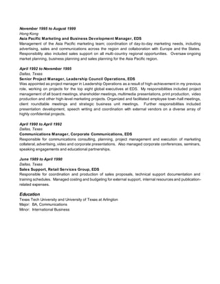 November 1995 to August 1999
Hong Kong
Asia Pacific Marketing and Business Development Manager, EDS
Management of the Asia Pacific marketing team; coordination of day-to-day marketing needs, including
advertising, sales and communications across the region and collaboration with Europe and the States.
Responsibility also included sales support on all multi-country regional opportunities. Oversaw ongoing
market planning, business planning and sales planning for the Asia Pacific region.
April 1992 to November 1995
Dallas, Texas
Senior Project Manager, Leadership Council Operations, EDS
Was appointed as project manager in Leadership Operations as a result of high-achievement in my previous
role, working on projects for the top eight global executives at EDS. My responsibilities included project
management of all board meetings, shareholder meetings, multimedia presentations, print production, video
production and other high-level marketing projects. Organized and facilitated employee town-hall meetings,
client roundtable meetings and strategic business unit meetings. Further responsibilities included
presentation development, speech writing and coordination with external vendors on a diverse array of
highly confidential projects.
April 1990 to April 1992
Dallas, Texas
Communications Manager, Corporate Communications, EDS
Responsible for communications consulting, planning, project management and execution of marketing
collateral, advertising, video and corporate presentations. Also managed corporate conferences, seminars,
speaking engagements and educational partnerships.
June 1989 to April 1990
Dallas, Texas
Sales Support, Retail Services Group, EDS
Responsible for coordination and production of sales proposals, technical support documentation and
training schedules. Managed costing and budgeting for external support, internal resources and publication-
related expenses.
Education
Texas Tech University and University of Texas at Arlington
Major: BA, Communications
Minor: International Business
 