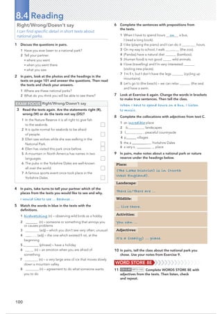 100
8.4 Reading
Right/Wrong/Doesn’t say
I can ﬁnd speciﬁc detail in short texts about
national parks.
1 Discuss the questions in pairs.
1 Have you ever been to a national park?
2 Tell your partner:
• where you went
• when you went there
• what you saw.
2 In pairs, look at the photos and the headings in the
texts on page 101 and answer the questions. Then read
the texts and check your answers.
1 Where are these national parks?
2 What do you think you will be able to see there?
6 Complete the sentences with prepositions from
the texts.
1 When I have to spend hours on a bus,
I (read a long book).
2 I like (playing the piano) and I can do it for hours.
3 On my way to school, I walk past (the zoo).
4 (Pandas) have a natural diet (bamboo).
5 (Human food) is not good wild animals.
6 I love (travelling) and I’m very interested
(visiting new places).
7 I’m ﬁ t, but I don’t have the legs (cycling up
mountains).
8 Let’s go to (the beach) – we can relax (the sea)
and have a swim.
7 Look at Exercise 6 again. Change the words in brackets
to make true sentences. Then tell the class.
When I have to spend hours on a bus, I listen
to music.
8 Complete the collocations with adjectives from text C.
1 an incredible place
2 b athtaking landscapes
3 l vely , peaceful countryside
4 p@@@@@@villages
5 the a@@@@@@@@@ Yorkshire Dales
6 a very s @@@@@@@@ place
9 In pairs, make notes about a national park or nature
reserve under the headings below.
EXAM FOCUS Right/Wrong/Doesn’t say
3 Read the texts again. Are the statements right (R),
wrong (W) or do the texts not say (DS)?
1 In the Nature Reserve it is all right to give ﬁsh
to the seabirds.
2 It is quite normal for seabirds to be afraid
of people.
3 Ellen saw wolves while she was walking in the
National Park.
4 Ellen has visited this park once before.
5 A mountain in North America has names in two
languages.
6 The pubs in the Yorkshire Dales are well-known
all over the world.
7 A famous sports event once took place in the
Yorkshire Dales.
4 In pairs, take turns to tell your partner which of the
places from the texts you would like to see and why.
I would like to see … because …
5 Match the words in blue in the texts with the
deﬁnitions.
1 birdwatching (n) – observing wild birds as a hobby
2 @@@@@@@ (n) – someone or something that annoys you
or causes problems
3 (adj) – which you don’t see very often; unusual
4 (adj) – the one which existed ﬁ rst, at the
beginning
5 @@@@@@@@@@ (phrase) – have a holiday
6 (n) – an emotion when you are afraid of
something
7  (n) – a very large area of ice that moves slowly
down a mountain valley
8 cooperation(n) – agreement to do what someone wants
you to do
10 In pairs, tell the class about the national park you
chose. Use your notes from Exercise 9.
t
11 CD•3.49 MP3•146 Complete WORDS STORE 8E with
adjectives from the texts. Then listen, check
and repeat.
(The Lake District) is in (North
West England).
There is/There are …
… live there.
Place:
Landscape:
Wildlife:
You can …
Activities:
It’s a (really) … place.
Adjectives:
WORD STORE 8E
 