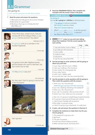 Thirty-three days, sixteen hours, forty-six
minutes left till the holidays! What are you
going to do this summer? Any plans?
I’m going to work as a volunteer in the
Scottish Highlands.
Are they going to pay you?
Can I go too?
I’m going to look after Highland ponies …
and the people who want to ride them, but
don’t know how to ride!
No, they aren’t. But I’m going to ride for free
in the mountains!
??
Yesterday at 22.14
5 hours ago
30 minutes ago
3 minutes ago
1 hour ago
25 minutes ago
2 hours ago
Bob
Holly
Holly
Holly
Carol
Ben
Ben
102
be going to
I can use be going to to talk about plans.
1 Read the posts and answer the questions.
1 What plans has Holly got for the summer holidays?
2 Who thinks it’s a good idea?
3 Would you like to go on a holiday like this?
Why?/Why not?
8.5 Grammar
GRAMMAR FOCUS
be going to
You use be + going to + inﬁnitive to talk about plans.
+ I 1
’m going to work as a volunteer.
He’s going to work as a trainer.
– They aren’t going to pay me.
? What 2
you to do this summer?
3
they to pay you?
Yes, they are./No, they aren’t.
2 Read the GRAMMAR FOCUS. Then complete the
examples with the words in blue in the posts.
Grammar Focus page 119
3 CD•3.50 MP3•147 Listen to Lucy and Luke talking
about their weekend. Tick the correct speaker for
each activity.
Lucy Luke
1 stay with his/her cousin in Wales ✓
2 go walking in the mountains
3 visit a castle
4 study for a test
5 play tennis
6 see the new James Bond ﬁlm
4 Use the prompts to write sentences with be going to
about Lucy and Luke.
1 Lucy / stay / with her cousin in Wales
2 Luke / go / walking in the mountains
3 Luke / study / for a Geography test
4 Lucy / play / tennis
5 Luke / visit / a Welsh castle
6 Lucy and Luke / see / the new James Bond ﬁlm
5 Use the prompts to write questions with be going to.
Then match the questions with the answers.
1 what / you / do / this evening? e
What are you going to do this evening?
2 you / do / anything interesting / this weekend?
3 what / you / do / this summer?
4 you / go / to university / after you ﬁnish school?
5 where / you / live / when you’re at university?
a Yes, I am. I’m going to study Biology at Leeds University.
b I’m going to travel around Europe with a friend.
c I don’t know! Probably with my parents!
d Not really. I’m going to study.
e I think I’m going to go to bed early. I’m really tired.
6 In pairs, ask and answer the questions in Exercise 5.
7 Complete the sentences to make them true for you.
Use be going to.
1 This weekend I’m going to visit …
2 My friend …
3 This year my parents …
4 In the next school holidays my family …
5 When we leave school, my friends and I …
 