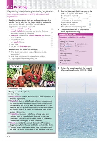 104
8.7 Writing
1 Read the sentences and check you understand the words in
purple. Then, in pairs, tick the things you do to protect the
environment. Compare your ideas with other pairs.
To protect the environment we should:
• sort our rubbish for recycling.
• turn off the light, the computer and all other electronic
equipment when we’re not using it.
• save water – for example, turn off the water tap when we
clean our teeth.
• walk and cycle more.
• buy recycled things.
• plant trees.
• buy less and throw away less.
2 Read the blog and answer the questions.
1 What does the writer think we should do to protect the
environment?
2 What three arguments does he give for his opinion?
3 Do you agree with him? Why?/Why not?
Expressing an opinion; presenting arguments
I can express my opinion in writing with reasons and
explanations.
3 Read the blog again. Match the parts of the
blog (A–E) with the descriptions (1–5).
1 Add another argument.
2 Repeat your opinion and/or encourage
the reader to do something.
3 Add the ﬁnal argument.
4 State your opinion. A
5 Give the ﬁrst explanation/argument.
4 Complete the WRITING FOCUS with the
words in purple in the blog.
WRITING FOCUS
Expressing an opinion; presenting
arguments
• Stating your opinion
I think/I believe …
In my 1
opinion , …
It seems (to me) …
In my view, …
• First argument
Firstly, … First 2
, …
• Next argument(s)
Secondly, …
In 3
, …
Also,
• Final argument
4
, … Lastly, …
5 Replace the words in purple in the blog with
different phrases from the WRITING FOCUS.
Environment blog
Go veg to save the planet
by SamHarvey
[A]
In my opinion, the best thing we can do for our planet is to
become vegetarians.
[B]
First of all, there is a lot of waste when we produce meat.
For example, you need about sixteen kilograms of cereal
and nearly 20,000 litres of water to produce one kilogram
of meat. We should stop producing meat and grow cereals
for humans instead. It will be much easier to feed all the
people in the world.
[C]
In addition, you need a lot of land to keep large farm
animals such as cows. In South America, farmers are
destroying tropical forests to create space for cows which
will become hamburgers in other countries.
[D]
Finally, remember the animals themselves! Animals on
large ‘factory farms’ have a terrible life and a terrible death.
[E]
You don’t even have to stop eating meat completely. Just
eat less. You’ll help save the Earth and feed everyone on it!
GREENER
 