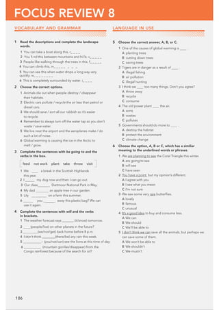 106
FOCUS REVIEW 8
1 Read the descriptions and complete the landscape
words.
3 People like walking through the trees in this. f@@@@@
4 You can climb this. m@@@@@ @ @ @
5 You can see this when water drops a long way very
2 Choose the correct options.
1 Animals die out when people destroy / disappear
their habitats.
2 Electric cars pollute / recycle the air less than petrol or
diesel cars.
3 We should save / sort all our rubbish so it’s easier
to recycle.
4 Remember to always turn off the water tap so you don’t
waste / save water.
5 We live near the airport and the aeroplanes make / do
such a lot of noise.
6 Global warming is causing the ice in the Arctic to
melt / grow.
3 Complete the sentences with be going to and the
verbs in the box.
feed not work plant take throw visit
1 We a break in the Scottish Highlands
this year.
2 I @@@@@ my dog now and then I can go out.
3 Our class  Dartmoor National Park in May.
4 My dad an apple tree in our garden.
5 Lily to wor k on a farm this summer.
6 re you  away this plastic bag? We can
use it again.
4 Complete the sentences with will and the verbs
in brackets.
1 The weather forecast says@@@@@@@ (it/snow) tomorrow.
2 (people/live) on other planets in the future?
3@@@@@@@@@(we/not/get) back home before 8 p.m.
4 I don’t think@@@@@@@@(there/be) any rain this week.
5 @@@@@@@@@@@_ (you/not/can) see the lions at this time of day.
6 @@@@@@@@@@@ (mountain gorillas/disappear) from the
Congo rainforest because of the search for oil?
5 Choose the correct answer, A, B, or C.
1 One of the causes of global warming is .
A planting trees
B cutting down trees
C saving trees
2 Tigers are in danger as a result of .
A illegal ﬁshing
B air pollution
C illegal hunting
3 I think we too many things. Don’t you agree?
A throw away
B recycle
C consume
4 The old power plant the air.
A sorts
B wastes
C pollutes
5 Governments should do more to .
A destroy the habitat
B protect the environment
C climate change
6 Choose the option, A, B or C, which has a similiar
meaning to the underlined words or phrases.
1 We are planning to see the Coral Triangle this winter.
A are going to see
B will see
C have seen
2 You have a point, but my opinion’s different.
A I agree with you
B I see what you mean
C I’m not sure
3 We saw some very rare butterﬂies.
A lovely
B famous
C unusual
4 It’s a good idea to buy and consume less.
A We can
B We should
C We’ll be able to
5 I don’t think we can save all the animals, but perhaps we
can save some of them.
A We won’t be able to
B We shouldn’t
C We mustn’t
LANGUAGE IN USE
VOCABULARY AND GRAMMAR
quickly. w_ _ _ _ _ _ _ _
6 This is completely surrounded by water. i_ _ _ _
1 You can take a boat along this. r_ _ _ _
2 You ﬁ nd this between mountains and hills. v_ _ _ _ _
 