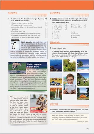 107
Have you heard? They’re going to build a new
shopping centre on Green Park! What do you think
and why? Write your comment below.
Yesterday at 14.22
READING
7 Read the texts. Are the statements right (R), wrong (W)
or do the texts not say (DS)?
1 Adelie penguins are not very big.
2 There aren’t many of them now.
3 At Longleat Safari Park all animals live in special
buildings.
4 The Safari bus is free.
5 You can see the park with a guide just for you.
6 There are more tigers as pets than in the wild.
7 It may soon be illegal to keep tigers as pets.
LISTENING
8 CD•3.52 MP3•149 Listen to Jack talking to a friend about
tourist attractions in his area. Match the places (1–5)
with the attractions (a–h).
1 Nature Reserve 4 Brown’s Island
2 Kirkland Hills 5 Headland Beac
3 New Foresth
There are only about
3,200 tigers still living in
the wild in the whole world.
But there are many more
– perhaps 10,000 – living
as pets in private homes
in the USA. Some people
think it’s cool to have a tiger,
lion or leopard as a pet. I
think it’s cruel and selfish
and should be illegal! Firstly, a big wild cat needs
a lot of space to run free. Secondly, the owners
often don’t know how to look after such cats. Their pets don’t
have the right kind of food or can’t give them the medical care
they need, and many die. Finally, they can be dangerous to
people – it’s in their nature!
10 Read the post about a new shopping centre and write
your comment in about 100 words.
Visit Longleat
Safari Park!
Open since 1966, Longleat
is the oldest drive-through
safari park outside Africa. On
thirty-six square kilometres of countryside in sunny Wiltshire
in England, you can see animals running free, like in their
natural environment. There are lions, elephants, giraffes
and monkeys; there are tigers, wild dogs, bears, wolves and
more. There is a gorilla colony, a penguin island and a special
pavilion with exotic butterflies. You can drive your own car
through the park or travel on a safari bus.You can also book a
VIP tour in a 4x4 car with a personal guide.
Adelie penguins are smaller than most
other penguins. They are 45–75 centimetres
tall. They have black heads with white rings
around the eyes. On land they look funny, but
they are amazing swimmers and they can dive
down to 180 metres. At present there are a lot of them in the
Antarctic, but global warming is a danger to these lovely birds.
Penguins eat small sea creatures which live under the Antarctic
ice. As the ice melts, there will be less and less food for them.
a butterﬂies
b wolves
c rare ﬂowers
d waterfall
e pigs
f seabirds
g wild ponies
h glacier
SPEAKING
9 In pairs, do the task.
A friend of yours is trying to decide where to go and
what to do on holiday. Talk about the different things
he could do and see and then decide which would be
best. Look at the photos to help you.
WRITING
 
