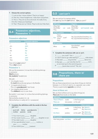 1 Choose the correct options.
1 Look at that / those children! They’re so happy!
2 I like this / these headphones. I take them everywhere.
3 This is / They are my favourite book. It’s really funny.
4 Is this / these your beanbag?
5 That / Those are my T-shirts. They’re old, but I like them.
Possessive adjectives
Personal pronouns Possessive adjectives
I my
you your
he his
she her
it its
we our
you your
they their
How old are your sisters?
This is their school.
Possessive ’s
We use the possessive ‘s to say that something belongs
to someone:
Mark’s photos
the students’ headphones
We add:
• ‘s to singular nouns:
My mum’s favourite pop group is the Beatles
• ‘ to regular plural nouns:
This is my grandparents’ new house.
• ‘s to irregular plural nouns:
The children’s room is over there.
Be careful: ‘s can mean ‘is’ or show that something belongs
to someone:
My brother’s a student. (’s = is)
My brother’s car is really old. (’s = possessive)
1 Complete the deﬁnitions with the words in the box
and ‘s or ‘.
aunt (x2) father grandparents
mother parents uncle
1 Your mum is your@@@@@@@ daughter.
2 Your cousin is your@@@@@@@ and daughter or son.
3 Your sister is your daughter.
4 Your grandmother is your mother or
your mother.
5 Your uncle is your husband.
0.5 can/can’t
Prepositions
We use these prepositions to say where things are: behind,
between, in, in front of, next to, on, opposite, over, under:
There’s a supermarket opposite our school.
there is/there are
We use there is/there are to say where things are:
There are three books on the table.
Afﬁrmative
There is/There’s a sofa in the living room.
There are two posters on the wall.
Yes/No questions Short answers
Is there a sofa
in the living
room?
Yes, there is.
No, there isn’t.
Are there posters on the wall?
Yes, there are.
No, there aren’t.
Wh- questions
How many posters are there on the wall?
We use can/can’t to express ability:
Ella can sing, but she can’t dance. Can you paint?
Afﬁrmative Negative
I/You/ He/
She/It/We/
They
can cook.
I/You/ He/
She/It/We/
They
can’t (cannot) cook.
Yes/No questions Short answers
Can
I/you/
he/she/
it/we/
they
cook?
Yes, I/you/he/she/it/we/they can.
No, I/you/he/she/it/we/they can’t.
Wh- questions
What can
I/you/he/she/
it/we/they
cook?
1 Complete the sentences with can or can’t.
!’
2 I don’t want to go roller-skating! I roller-skate!
3 My sister sing and she dance too.
run very fast, but he swim,
so we never go to the swimming pool.
Suzie draw comics?’ ‘No, she .’
0.4
Possessive adjectives,
Possessive ‘s
0.6
Prepositions, there is/
there are
109
1 ‘ you cook?’ ‘Yes, I
4 My dad
5 ‘
 