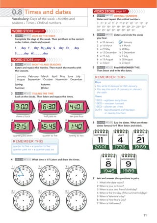 11
quarter to ﬁve twenty to two
1
4
2
5
3
6
quarter past seven
three o’clock half past six ten past four
0.8 Times and dates
Vocabulary: Days of the week • Months and
seasons • Times • Ordinal numbers
5 CD•1.17 MP3•17 ORDINAL NUMBERS
Listen and repeat the ordinal numbers.
1st
2nd
3rd
4th
5th
6th
7th
8th
9th
10th
11th
12th
13th
14th
15th
16th
17th
18th
19th
20th
21st
22nd
23rd
24th
25th
26th
27th
28th
29th
30th
31st
6 CD•1.18 MP3•18 Listen and circle the dates
you hear.
1 a 10 January b 1 January
2 a 16 March b 6 March
3 a 21 May b 20 May
4 a 12 December b 2 December
5 a 19 July b 9 July
6 a 13 August b 30 August
7 a 3 April b 23 April
7 CD•1.19 MP3•19 Read REMEMBER THIS.
Then listen and write the dates.
8 CD•1.20 MP3•20 Say the dates. What are these
dates famous for? Then listen and check.
REMEMBER THIS
quarter to five = a quarter to five
quarter past six = a quarter past six
REMEMBER THIS
Days
• You write 6 January or 6th January.
• You say the sixth of January or January
the sixth.
Years
1863 – eighteen sixty-three
1900 – nineteen hundred
1603 – sixteen oh three
2014 – two thousand and fourteen
or twenty-fourteen
4 CD•1.16 MP3•16 What time is it? Listen and draw the times.
9 Ask and answer the questions in pairs.
1 What’s the date today?
2 When is your birthday?
3 When is your best friend’s birthday?
4 When is the ﬁrst day of the summer holidays?
5 When is Valentine’s day?
6 When is New Year’s Day?
7 When is Halloween?
1
4
2
5
3
6
WORD STORE page 21
1 CD•1.13 MP3•13 DAYS OF THE WEEK
Complete the days of the week. Then put them in the correct
order. Listen, check and repeat.
_ _
T@@@day F@@day M day S@__day Th_ _ _day
2 CD•1.14 MP3•14 MONTHS AND SEASONS
Listen and repeat the months. Then match the months with
the seasons.
January February March April May June July
August September October November December
Spring: Autumn:
Summer: Winter:
WORD STORE page 21
3 CD•1.15 MP3•15 TELLING THE TIME
Look at the clocks. Then listen and repeat the times.
o n
WORD STORE page 22
S@@@@day W_ _ _ _ _day
 