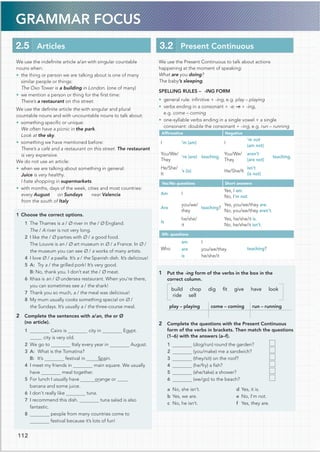 GRAMMAR FOCUS
112
We use the Present Continuous to talk about actions
happening at the moment of speaking:
What are you doing?
The baby’s sleeping.
SPELLING RULES – -ING FORM
• general rule: inﬁnitive + -ing, e.g. play – playing
• verbs ending in a consonant + -e: -e + -ing,
e.g. come – coming
• one-syllable verbs ending in a single vowel + a single
consonant: double the consonant + -ing, e.g. run – running
Afﬁrmative Negative
I ’m (am)
teaching.
I
’m not
(am not)
teaching.
You/We/
They
’re (are)
You/We/
They
aren’t
(are not)
He/She/
It
’s (is) He/She/It
isn’t
(is not)
Yes/No questions Short answers
Am I
teaching?
Yes, I am.
No, I’m not.
Are
you/we/
they
Yes, you/we/they are.
No, you/we/they aren’t.
Is
he/she/
it
Yes, he/she/it is.
No, he/she/it isn’t.
Wh- questions
Who
am I
teaching?
are you/we/they
is he/she/it
1 Put the -ing form of the verbs in the box in the
correct column.
build chop dig ﬁt give have look
ride sell
play – playing come – coming run – running
2 Complete the questions with the Present Continuous
form of the verbs in brackets. Then match the questions
(1–6) with the answers (a–f).
1 (dog/run) round the garden?
2 (you/make) me a sandwich?
3 (they/sit) on the roof?
4 (he/fry) a ﬁsh?
5 (she/take) a shower?
6 (we/go) to the beach?
a No, she isn’t.
b Yes, we are.
c No, he isn’t.
d Yes, it is.
e No, I’m not.
f Yes, they are.
We use the indeﬁnite article a/an with singular countable
nouns when:
• the thing or person we are talking about is one of many
similar people or things:
The Oxo Tower is a building in London. (one of many)
• we mention a person or thing for the ﬁrst time:
There’s a restaurant on this street.
We use the deﬁnite article the with singular and plural
countable nouns and with uncountable nouns to talk about:
• something speciﬁc or unique:
We often have a picnic in the park.
Look at the sky.
• something we have mentioned before:
There’s a café and a restaurant on this street. The restaurant
is very expensive.
We do not use an article:
• when we are talking about something in general:
Juice is very healthy.
I hate shopping in supermarkets.
• with months, days of the week, cities and most countries:
every August on Sundays near Valencia
from the south of Italy
1 Choose the correct options.
1 The Thames is a / Ø river in the / Ø England.
The / A river is not very long.
2 I like the / Ø parties with Ø / a good food.
The Louvre is an / Ø art museum in Ø / a France. In Ø /
the museum you can see Ø / a works of many artists.
4 I love Ø / a paella. It’s a / the Spanish dish. It’s delicious!
5 A: Try a / the grilled pork! It’s very good.
B: No, thank you. I don’t eat the / Ø meat.
6 Ithaa is an / Ø undersea restaurant. When you’re there,
you can sometimes see a / the shark!
7 Thank you so much, a / the meal was delicious!
8 My mum usually cooks something special on Ø /
the Sundays. It’s usually a / the three-course meal.
2 Complete the sentences with a/an, the or Ø
(no article).
Cairo is city in Egypt.
city is very old.
Italy every year in August.
3 A: What is the Tomatina?
B: It’s festival in Spain.
4 I meet my friends in main square. We usually
meal together.
5 For lunch I usually have orange or
banana and some juice.
tuna.
7 I recommend this dish. tuna salad is also
fantastic.
people from many countries come to
festival because it’s lots of fun!
3.2 Present Continuous
2.5 Articles
1
2 We go to
have
6 I don’t really like
8
 