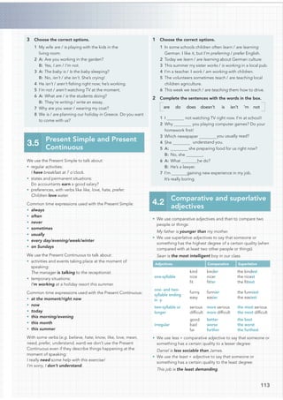 113
3 Choose the correct options.
1 My wife are / is playing with the kids in the
living room.
2 A: Are you working in the garden?
B: Yes, I am / I’m not.
3 A: The baby is / Is the baby sleeping?
B: No, isn’t / she isn’t. She’s crying!
4 He isn’t / aren’t ﬁshing right now; he’s working.
5 I’m not / aren’t watching TV at the moment.
6 A: What are / is the students doing?
B: They’re writing / write an essay.
7 Why are you wear / wearing my coat?
8 We is / are planning our holiday in Greece. Do you want
to come with us?
We use the Present Simple to talk about:
• regular activities:
I have breakfast at 7 o’clock.
• states and permanent situations:
Do accountants earn a good salary?
• preferences, with verbs like like, love, hate, prefer:
Children love water.
Common time expressions used with the Present Simple:
• always
• often
• never
• sometimes
• usually
• every day/evening/week/winter
• on Sundays
We use the Present Continuous to talk about:
• activities and events taking place at the moment of
speaking:
The manager is talking to the receptionist.
• temporary situations:
I’m working at a holiday resort this summer.
Common time expressions used with the Present Continuous:
• at the moment/right now
• now
• today
• this morning/evening
• this month
• this summer
With some verbs (e.g. believe, hate, know, like, love, mean,
need, prefer, understand, want) we don’t use the Present
Continuous even if they describe things happening at the
moment of speaking:
I really need some help with this exercise!
I’m sorry, I don’t understand.
3.5
Present Simple and Present
Continuous
1 Choose the correct options.
1 In some schools children often learn / are learning
German. I like it, but I’m preferring / prefer English.
2 Today we learn / are learning about German culture.
3 This summer my sister works / is working in a local pub.
4 I’m a teacher. I work / am working with children.
5 The volunteers sometimes teach / are teaching local
children agriculture.
6 This week we teach / are teaching them how to drive.
2 Complete the sentences with the words in the box.
are do does doesn’t is isn’t ’m not
not watching TV right now. I’m at school!
1 I
2 Why you playing computer games? Do your
homework ﬁrst!
3 Which newspaper you usually read?
understand you.
she preparing food for us right now?
B: No, she .
he do?
B: He’s a lawyer.
gaining new experience in my job.
It’s really boring.
• We use comparative adjectives and than to compare two
people or things:
My father is younger than my mother.
• We use superlative adjectives to say that someone or
something has the highest degree of a certain quality (when
compared with at least two other people or things):
Sean is the most intelligent boy in our class.
Adjectives Comparative Superlative
one-syllable
kind
nice
ﬁt
kinder
nicer
ﬁtter
the kindest
the nicest
the ﬁttest
one- and two-
syllable ending
in -y
funny
easy
funnier
easier
the funniest
the easiest
two-syllable or
longer
serious
difﬁcult
more serious
more difﬁcult
the most serious
the most difﬁcult
irregular
good
bad
far
better
worse
further
the best
the worst
the furthest
• We use less + comparative adjective to say that someone or
something has a certain quality to a lesser degree:
Daniel is less sociable than James.
• We use the least + adjective to say that someone or
something has a certain quality to the least degree:
This job is the least demanding.
4.2
Comparative and superlative
adjectives
4 She
5 A:
6 A: What
7 I’m
 
