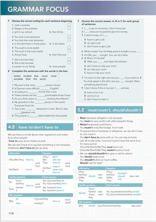 GRAMMAR FOCUS
1 Choose the correct ending for each sentence beginning.
1 Julie is prettier
2 Megan is the prettiest
a girl in our school. b than Emily.
3 You look more attractive
4 You look the most attractive
a in this skirt than in those jeans. b in this dress.
5 This scarf is more stylish
6 This scarf is the most stylish
a thing I have. b than that one.
7 She is funnier than
8 She is the funniest
a person in our family. b most people.
2 Complete the sentences with the words in the box.
better kindest less more most
sociable than the worst
1 My aunt is the most person I know.
2 Is German more difﬁcult English?
formal than a suit.
4 These trainers are the comfortable shoes I have.
5 Do you think Jason is -looking than Martin?
6 My grandma is the person in the world.
Everyone loves her.
7 This is the restaurant in town. But it’s also
cheapest one.
fashionable than that jacket.
We use have to to talk about rules, regulations and orders
from other people:
I have to wear smart clothes at work.
We use don’t have to to say that something is not necessary:
Celebrities don’t have to get up early.
Afﬁrmative Negative
I/You/We/They have to
work
hard.
I/You/
We/
They
don’t
(do not)
have to work
hard.
He/She/It has to
He/She/
It
doesn’t
(does not)
have to
Yes/No questions Short answers
Do
I/you/
we/they
have to
work
hard?
Yes, I/you/we/they do.
No, I/you/we/they don’t.
Does
he/she/
it
Yes, he/she/it does.
No, he/she/it doesn’t.
Wh- questions
Why
do I/you/we/they
have to
work
hard?
does he/she/it
1 Choose the correct answer, A, B or C for each group
of sentences.
1I or go to university. I don’t know yet.
2I because my parents give me money.
3 I need money, so I
A have to get a job
B can get a job
C don’t have to get a job
4 What a mess! Your birthday party is tonight, so you .
5 It’s OK, you tonight. You can do it later.
6 A: Mum, I’m bored!
B: Well, you and clean the kitchen!
A don’t have to tidy your room
B can tidy your room
C have to tidy your room
7 I’m sure it’s the right size, but you if you want to.8
You look great in this shirt, but you tonight. Wear
A have to try it on
B can try it on
C don’t have to wear it
• Must expresses obligation and necessity:
You must be very careful with other people’s things.
• Mustn’t expresses prohibition:
You mustn’t cross that bridge. It isn’t safe.
• To express lack of necessity or obligation, we use don’t have
to, not mustn’t:
You don’t have to come with us. You can stay at home.
• Like all modal verbs, must and mustn’t have the same form
for every person:
I/You/He/She/It/We/They must train a lot.
I/You/He/She/It/We/They mustn’t work so hard.
• We use should/shouldn’t to give or ask for advice:
You should study more.
You shouldn’t drink so much coffee.
Should I ask for help?
Afﬁrmative Negative
I/You/
He/She/
It/We/
They
should
take
risks.
I/You/
He/She/
It/We/
They
shouldn’t
(should
not)
take risks.
Yes/No questions Short answers
Should
I/you/
he/she/
it/we/
they
take
risks?
Yes, I/you/he/she/it/we/they should.
No, I/you/he/she/it/we/they shouldn’t.
Wh- questions
Why should I/you/he/she/it/we/they take risks?
4.5 have to/don’t have to
5.2 must/mustn’t, should/shouldn’t
114
3 A tracksuit is
8 This jumper is
something less formal.
9 I don’t know if this is my size. I and see.
 