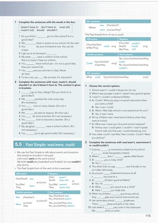 1 Complete the sentences with the words in the box.
doesn’t have to don’t have to must (x2)
mustn’t (x2) should shouldn’t
1 Do you think I go to a ﬁlm school? Is it a
good idea?
2 We cheat in exams at our school. It’s the rule!
3 You do your homework now. You can do
it later.
4 I get up at six because I
5 My sister wear a uniform at her school.
She’s so lucky! I hate my uniform.
6 You @@@@@@@ leave school yet – it’s not a good idea.
Pass your exams ﬁrst.
7 You @@@@@use your phones in class. Never
do that!
8 To be a vet, you like animals. It’s important!
2 Complete the sentences with must, mustn’t, should,
shouldn’t or don’t/doesn’t have to. The context is given
in brackets.
I go to that college? (Do you think it’s a
good idea?)
practise the violin every day.
(It’s necessary.)
miss so many classes. (It’s not a
good idea.)
4 We be late for lessons. (It’s the rule.)
5 You @@@@ do extra activities. (It’s not necessary.)
6 You train to become a teacher. (It’s a
good idea.)
7 My daughter wear a school uniform. (It’s
not necessary.)
try to get good marks! (It’s necessary.)
• We use the Past Simple to talk about events and situations
that started and ended in the past:
John and I were at the same school.
We both could play basketball and football, but we couldn’t
play tennis.
• The Past Simple form of the verb to be is was/were:
Afﬁrmative Negative
I/He/She/It was
at school.
I/He/
She/It
wasn’t
(was not) at
school.
You/We/
They
were
You/We/
They
weren’t
(were not)
Yes/No questions Short answers
Was I/he/she/it
at school?
Yes, I/he/she/it was.
No, I/he/she/it wasn’t.
Were
you/we/
they
Yes, you/we/they were.
No, you/we/they weren’t.
Wh- questions
Where
was I/he/she/it?
were you/we/they?
The Past Simple form of can is could.
Afﬁrmative Negative
I/You/He/She/
It/We/They
could sing.
I/You/He/
She/It/
We/They
couldn’t
(could
not)
sing.
Yes/No questions Short answers
Could
I/you/he/she/
it/we/they
sing?
Yes, I/you/he/she/it/we/they
could.
No, I/you/he/she/it/we/they
couldn’t.
Wh- questions
What could I/you/he/she/it/we/they sing?
1 Choose the correct options.
1 School wasn’t / couldn’t always fun for me.
2 When I was younger, I wasn’t / weren’t very good at sports.
3 I wasn’t / couldn’t understand Maths.
4 A: Could / Were you play a musical instrument when
you were a child?
B: Yes, I was / could.
5 A: Were / Was high school a nice experience for you?
B: Yes, it was / were.
6 All my children was / were bad at History when they
were at school.
7 A: What was / were your favourite school subjects?
B: History was / could great. I couldn’t / wasn’t speak
French well, but that was / could interesting, too!
8 Your sister could / was Miss Teen London. Could / Were
you jealous?
2 Complete the sentences with was/wasn’t, were/weren’t
or could/couldn’t.
1 Science a compulsory subject at my school.
study Geography instead.
2 When I ﬁve, I speak a little French.
you a noisy child?
B: No, I .
4 The other kids my age very friendly to me,
so I often felt lonely.
5 At school I @@@@@ understand science at all.
very bad at it.
Einstein good at Maths?
B: Yes, he .
you good at as a child?
run really fast.
8 When my children at primary school,
play any musical instruments yet.
9 Her secondary school single-sex.
boys and girls in her class.
10 Last week it very cold in the classroom.
think or write!
5.5 Past Simple: was/were, could
115
1
2 We
3 You @@@@
8 You
I
3 A:
I
6 A:
7 A: What
B: Well, I
they
There
We
 