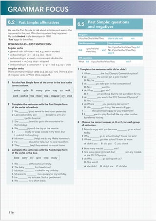 GRAMMAR FOCUS
We use the Past Simple to talk about activities and events that
happened in the past. We often say when they happened:
My dad climbed in the Himalayas in 1988.
I had eggs for breakfast.
SPELLING RULES – PAST SIMPLE FORM
Regular verbs
• general rule: inﬁnitive + -ed, e.g. work – worked
• verbs ending in -e: + -d, e.g. like – liked
• verbs ending in a vowel + a consonant: double the
consonant + -ed, e.g. stop – stopped
• verbs ending in a consonant + -y: -y + -ied. e.g. cry – cried
Irregular verbs
There are many irregular verbs (e.g. go, say, run). There is a list
of irregular verbs in Word Store, page 23.
1 Put the Past Simple form of the verbs in the box in the
correct column.
arrive cycle ﬁt marry plan stay try walk
work – worked like – liked stop – stopped cry – cried
2 Complete the sentences with the Past Simple form
of the verbs in brackets.
1 We (play) tennis for two hours yesterday.
2 Last weekend my son (break) his arm and
(go) to hospital.
3 She (want) to go to the mountains for
the holidays.
(spend) the day at the seaside.
5 I (look) for yoga classes in my town, but
I couldn’t ﬁnd anything.
6 My mum (help) me do my Maths homework.
(shout) for help, but no one heard him.
(say) they wanted to stay at home.
3 Complete the sentences with the Past Simple form
of the verbs in the box.
bake carry cry give stop study
1 We at the same university.
2 The baby for three hours!
3 My mum a cake for my birthday.
4 My parents me a puppy for my birthday.
5 He my suitcase. Such a gentleman!
6 We for a short break.
6.2 Past Simple: afﬁrmatives
Negative
I/You/He/She/It/We/They didn’t (did not) win.
Yes/No questions Short answers
Did
I/you/he/she/
it/we/they
win?
Yes, I/you/he/she/it/we/they did.
No, I/you/he/she/it/we/they
didn’t.
Wh- questions
What did I/you/he/she/it/we/they win?
1 Complete the sentences with did or didn’t.
the ﬁrst Olympic Games take place?
the winner get a gold medal?
B: No, he .
you take part in that competition?
B: No. I want to.
4 A: What you win?
win anything. But it’s not a problem for me.
you watch the 2012 Summer Olympics?
B: Yes, I .
6 A: Where you go skiing last winter?
B: We go skiing. We went to Egypt.
they promise to pay for your treatment?
want to play football like my older brother.
I preferred hockey.
2 Choose the correct answer, A, B or C, for each group
of sentences.
1 Mum is angry with you because go to school
today.
go to school today? You’re not sick!
2 Why
3 Where  go after school? I want to know.
A didn’t you B did you C you didn’t
win?
5 She was a great gymnast, but win any medals
at the 2012 Olympics.
go sailing with us?
B: She was ill.
A she didn’t B didn’t she C did she
6.5
Past Simple: questions
and negatives
116
4 We
7 He
8 They
1 When 
2 A:
3 A:
B: I
5 A:
7
8 I
4 How many medals
6 A: Why
 