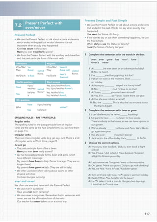 Present Perfect
• We use the Present Perfect to talk about actions and events
which ended in the past but we don’t know or it’s not
important when exactly they happened:
Kate has swum in the ocean.
Have you ever travelled by plane?
• We form the Present Perfect with the auxiliary verb have/has
and the past participle form of the main verb.
Afﬁrmative Negative
I/You/We/
They
’ve
(have) visited
Rome.
I/You/We/
They
haven’t
(have not) visited
Rome.
He/She/It ’s (has) He/She/It
hasn’t
(has not)
Yes/No questions Short answers
Have
I/you/
we/they visited
Rome?
Yes, I/you/we/they have.
No, I/you/we/they haven’t.
Has
he/she/
it
Yes, he/she/it has.
No, he/she/it hasn’t.
Wh- questions
What
have I/you/we/they
visited?
has he/she/it
SPELLING RULES – PAST PARTICIPLE:
Regular verbs
The spelling rules for the past participle form of regular
verbs are the same as the Past Simple form; you can ﬁnd them
on page 116.
Irregular verbs
There are many irregular verbs (e.g. go, say, run). There is a list
of irregular verbs in Word Store, page 23.
be and go
• The past participle form of be is been:
Have you ever been really scared?
• Go has two past participle forms, been and gone, which
have different meanings:
My parents have been to Italy. (Some time ago. They are no
longer there.)
My parents have gone to Italy. (They are still in Italy).
• We often use been when talking about sports or other
physical activities:
I’ve been bungee jumping.
ever and never
We often use ever and never with the Present Perfect:
• We use ever in questions:
Have you ever been camping?
• We use never in negatives. Remember that in sentences with
never, we use the afﬁrmative form of the verb:
Our teacher has never taken us on a school trip.
7.2
Present Perfect with
ever/never
Present Simple and Past Simple
• We use the Present Perfect to talk about actions and events
that ended in the past. We do not say when exactly they
happened:
I’ve seen the Statue of Liberty.
• If we want to say or ask when something happened, we use
the Past Simple.
When did you see the Statue of Liberty?
I saw the Statue of Liberty last year.
1 Complete the sentences with the words in the box.
been ever gone has hasn’t have
haven’t never
he ever been on an adventure holiday?
B: No, he hasn’t.
tried hang-gliding. Is it fun?
3 Pat isn’t in town at the moment. She’s
on holiday.
4 A: Have you stayed in a luxury hotel?
, but I’d love to do that!
you ever been abroad?
to France. I went there last year.
6 A: Has she ever ridden a camel?
. That’s why she’s so excited about
the trip to Egypt!
2 Complete the sentences with been or gone.
1 I can’t believe you’ve never kayaking!
2 My parents have to Spain for two weeks.
There’s nobody in the house, so we can have a picnic in
our garden.
to Rome and Paris. We’d like to
go again next year.
mountain biking?
5 Jack isn’t in the ofﬁce today. He’s to Berlin.
3 Choose the correct options.
A: 1
Have you ever booked / Did you ever book a ﬂight
online?
B: Yes, I 2
have / did. In fact, I 3
have booked / booked
a ﬂight to Greece yesterday.
A: Last summer we 4
’ve gone / went to the mountains.
B: Oh, great! 5
Have you gone / Did you go rock-climbing?
A: Yes, we 6
did / have. It 7
was / has been great!
A: Tom isn’t here right now. He 8
’s gone / went on holiday.
B: Really? When 9
has he left / did he leave?
A: He 10
’s taken / took a train to Hungary two days ago.
I think he’s in Croatia now.
117
1 A:
2 I’ve
B: No, I
5 A: Susan,
B: Yes, I’ve
B: No, she
3 We’ve already
4 Has she ever
 