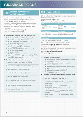 GRAMMAR FOCUS
We use will/won’t to make predictions based on our opinions,
feelings or experiences:
I think people will travel in time.
Will climate change destroy coral reefs?
Afﬁrmative Negative
I/You/He/
She/It/We/
They
’ll
(will)
change.
I/You/He/
She/It/
We/They
won’t
(will not)
change.
Yes/No questions Short answers
Will
I/you/he/
she/it/we/
they
change?
Yes, I/you/he/she/it/we/they will.
No, I/you/he/she/it/we/they
won’t.
Wh- questions
How will I/you/he/she/it/ we/they change?
The future form of can/can’t is will/won’t be able to:
Sixteen-year-olds will be able to vote in elections.
Cars won’t be able to ﬂy.
We use will + get/become + comparative adjective to say that
a situation is going to change:
Rail travel will become more popular.
Things won’t get better.
1 Complete the short answers.
1 A: Do you think air pollution will get worse in the future?
B: Yes, @@@@@@ . I’m sure.
2 A: Will there be snowy winters in the future?
B: Yes, @@@@on’t worry.
3 A: Will the climate become tropical all over the world?
B: No, @@@
4 A: Will people save water in the future?
B: No, @@@@@ .eople are too lazy.
2 Complete the sentences with will and the verbs in the
box.
can die disappear get not be
1 Scientists predict that the climate warmer
in the future.
2 Some islands under the sea.
3 Some people fear that there enough clean
water for everyone.
4 I believe that we solve the world energy
problem.
5 Some animals out before the end of the
century.
We often use these adverbs with the Present Perfect:
• just – in afﬁrmative sentences, before the main verb:
They have just reached the Antarctic.
• already – in afﬁrmative sentences, before the main verb:
The children have already been to the science centre.
• (not) yet – in questions or negatives, at the end of the
sentence:
Have you raised enough money yet?
No, we haven’t raised enough yet.
1 Complete the sentences with just, already or yet.
1 A: Have you booked a hotel for us ?
done it, don’t worry.
2 A: Has Charles been to Scott Island @@@@
.
B: No, he hasn’t been there
3 A: Why are you so happy?
booked us a trip abroad!
4 A: Have they opened a space hotel ?
B: No, they haven’t done it .
5 A: You look very ﬁt!
B: Well, I’ve come back from a cycling trip.
6 He’s @@@@ been to over 500 countries, but he hasn’t
been to the English seaside !
2 Put the words in the correct order to make sentences.
1 restaurant / eaten / yet / haven’t / I / this / at
2 arrangements / I / the / made / have / already
3 New Zealand / he / reached / just / has
4 London / yet / have / to / moved / you?
5 ferry / I / already / this / taken / have
6 from / back / a / have / we / just / camping holiday /
7 hasn’t / yet / he / booking / changed / the
8 seen / sights / already / have / the / we
7.5
Present Perfect with
just/already/yet
8.2 Future with will
118
B: Yes, I’ve@@@@@
?
B: I’ve
come
 