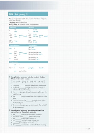 We use be going to to talk about future intentions and plans
which may change:
I’m going to study Medicine.
Is Meg going to invite me to her birthday party?
Afﬁrmative Negative
I
’m
(am)
going
to
travel.
I
’m not
(am not)
going
to
travel.
You/
We/
They
’re
(are)
You/
We/
They
aren’t
(are not)
He/
She/It
’s (is)
He/
She/It
isn’t
(is not)
Yes/No questions Short answers
Am I
going
to
travel?
Yes, I am.
No, I’m not.
Are
you/
we/
they
Yes, you/we/they are.
No, you/we/they aren’t.
Is
he/
she/it
Yes, he/she/it is.
No, he/she/it isn’t.
Wh- questions
Where
am I
going to travel?
is he/she/it
are you/we/they
1 Complete the sentences with the words in the box.
There are two extra words.
are aren’t going is isn’t ’m not to
travel to the Amazon this summer.
going to rescue sea turtles as a
volunteer. It sounds exciting.
going to do any birdwatching. I’m sure it’s
really boring.
going to travel east. She’s going to travel
west!
5 I love the ocean, so I going to travel to the
Paciﬁc next year.
they going to go to university after school?
B: No, they aren’t.
2 Complete the sentences with be going to and the
correct form of the verbs in brackets.
1 We (not visit) Cornwall this weekend.
2 How many trees (they/cut down)?
3 We (not see) the Himalayas.
4 She (travel) round Europe by car.
5 (we/visit) any museums?
6 You (swim) in the coral reef! That’s amazing!
8.5 be going to
119
1 I’m going 
2 My friend
3 I’m
4 She
6 A:
 
