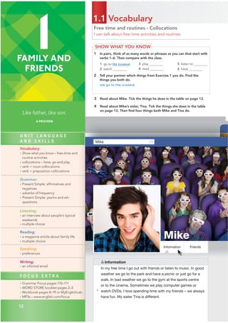 Free time and routines • Collocations
I can talk about free time activities and routines.
1.1 Vocabulary
SHOW WHAT YOU KNOW
1 In pairs, think of as many words or phrases as you can that start with
verbs 1–6. Then compare with the class.
1 go to the cinema
2 watch
3 play
4 read
5 listen to
6 have
2 Tell your partner which things from Exercise 1 you do. Find the
things you both do.
We go to the cinema.
3 Read about Mike. Tick the things he does in the table on page 13.
4 Read about Mike’s sister, Tina. Tick the things she does in the table
on page 13. Then ﬁnd four things both Mike and Tina do.
A
Mike
Mike
Friends
In my free time I go out with friends or listen to music. In good
weather we go to the park and have a picnic or just go for a
walk. In bad weather we go to the gym at the sports centre
or to the cinema. Sometimes we play computer games or
watch DVDs. I love spending time with my friends – we always
have fun. My sister Tina is different.
Information
5
Information
1
FAMILY AND
FRIENDS
Like father, like son.
A PROVERB
U N I T L A N G U A G E
A N D S K I L L S
Vocabulary:
• Show what you know – free-time and
routine activities
• collocations – have, go and play
• verb + noun collocations
• verb + preposition collocations
Grammar:
• Present Simple: affirmatives and
negatives
• adverbs of frequency
• Present Simple: yes/no and wh-
questions
Listening:
• an interview about people’s typical
weekends
• multiple choice
Reading:
• a magazine article about family life
• multiple choice
Speaking:
• preferences
Writing:
• an informal email
F O C U S E X T R A
• Grammar Focus pages 110–111
• WORD STORE booklet pages 2–3
• Workbook pages 8–19 or MyEnglishLab
• MP3s – www.english.com/focus
12
 