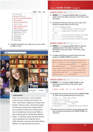 13
Tina
Friends
A
Tina
Information
Go to WORD STORE 1 page 3.
13
Mike Tina You
1 go for a walk
2 go out with friends
3 go to the park/cinema/gym
4 have a picnic
5 have fun/a good time
6 listen to music
7 play computer games
8 play the guitar
9 read books/magazines
10 spend time at home
11 talk about things
12 visit friends
13 watch DVDs
14 write a blog
✓
5 Complete the table for you. Who are you more similar
to, Mike or Tina?
10
15
Information
When I am not at school, I visit my friends
or stay at home. I spend a lot of time in my
room. I read books, magazines or things on the
Internet. I listen to music. I also play the guitar.
On Saturday morning I have a guitar lesson. I
love my guitar! Sometimes my friends come
over in the afternoon and we watch DVDs or
play computer games. We talk about different
things – for example, books and ﬁlms. We also
write a blog about new things like CDs or
DVDs. We have a good time. My brother Mike’s
different; he never spends time at home.
WORD STORE 1A
6 CD•1.21 MP3•21 Complete WORD STORE 1A with the
verbs in red in the table in Exercise 3. Then listen, check
and repeat.
7 Complete the sentences with go, have or play. Then
choose the options that are true for you.
1 I can / can’t play the guitar.
2 I computer games / chess with my friends.
3 I shopping with my friends / my family /
alone.
4 I to the cinema with my parents / my friends.
5 I fun at the weekend / on weekdays.
6 I out with my friends / my family on Sundays.
WORD STORE 1B
8 CD•1.22 MP3•22 Complete WORD STORE 1B with the
underlined verbs in the table in Exercise 3. The
ﬁrst letter of each verb is given. Then listen, check
and repeat.
9 Complete what Kitso says about his free time with
words from WORD STORES 1A and 1B.
My name is Kitso. I’m from a small town in Botswana in
Africa. In my free time, I never 1
spend time alone; I go
2
with friends. We usually go 3
the youth
club. At the club we 4
the drums. Sometimes
we go to the river for a swim and we 5
a picnic.
I haven’t got a computer, but I have lots of apps on my
mobile phone and I can 6
games or go on the
Internet. I have 7
in my free time.
WORD STORE 1C
10 CD•1.23 MP3•23 Complete WORD STORE 1C with
the prepositions in the box. Then listen, check
and repeat.
about at (x2) for in to with (x2)
11 Complete the sentences with words from WORD STORE
1C. Then tick the sentences that are true for you.
1 I stay home in the evening.
2 I listen to music a lot.
3 I go out friends every weekend.
4 My friends and I talk ﬁlms.
5 I spend time my grandparents at the weekend.
12 In pairs, take turns to tell your partner about your free
time. Use words and phrases from WORD STORES 1A,
1B and 1C.
 