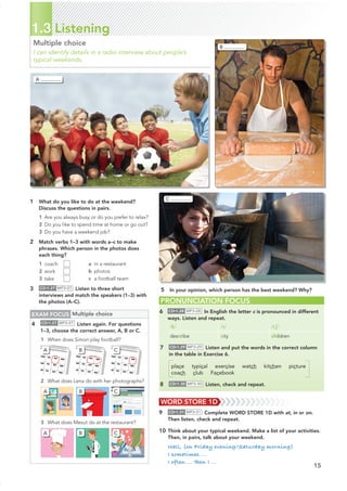 15
PRONUNCIATION FOCUS
6 CD•1.28 MP3•28 In English the letter c is pronounced in different
ways. Listen and repeat.
/k/ /s/ /tʃ/
describe city children
7 CD•1.29 MP3•29 Listen and put the words in the correct column
in the table in Exercise 6.
place typical exercise watch kitchen picture
coach club Facebook
8 CD•1.30 MP3•30 Listen, check and repeat.
1.3 Listening
Multiple choice
I can identify details in a radio interview about people’s
typical weekends.
1 What do you like to do at the weekend?
Discuss the questions in pairs.
1 Are you always busy or do you prefer to relax?
2 Do you like to spend time at home or go out?
3 Do you have a weekend job?
2 Match verbs 1–3 with words a–c to make
phrases. Which person in the photos does
each thing?
1 coach
2 work
3 take
3 CD•1.27 MP3•27 Listen to three short
interviews and match the speakers (1–3) with
the photos (A–C).
a in a restaurant
b photos
c a football team
EXAM FOCUS Multiple choice
4 CD•1.27 MP3•27 Listen again. For questions
1–3, choose the correct answer, A, B or C.
1 When does Simon play football?
2 What does Lena do with her photographs?
3 What does Mesut do at the restaurant?
WORD STORE 1D
9 CD•1.31 MP3•31 Complete WORD STORE 1D with at, in or on.
Then listen, check and repeat.
10 Think about your typical weekend. Make a list of your activities.
Then, in pairs, talk about your weekend.
Well, (on Friday evening/Saturday morning)
I sometimes ...
I often ... Then I ...
5 In your opinion, which person has the best weekend? Why?
A
B
C
A
A
A
B
B
B
C
C
C
 