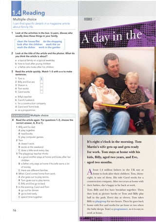 16
Multiple choice
I can ﬁnd speciﬁc details in a magazine article
about family life.
1 Look at the activities in the box. In pairs, discuss who
usually does these things in your family.
clean the house/ﬂat do the shopping
look after the children wash the car
wash the dishes work in the garden
2 Look at the title of the article and the photos. What do
you think the article is about?
a a typical family on a typical weekday
b how to look after young children
c a father who looks after his children
3 Read the article quickly. Match 1–5 with a–e to make
sentences.
1 Tom is
2 Billy and Eve are
3 Sharon is
4 Tom works
5 Carol works
a Billy’s teacher.
b Carol’s husband.
c for a construction company.
d Carol and Tom’s kids.
e as a programmer.
1.4 Reading
EXAM FOCUS Multiple choice
4 Read the article again. For questions 1–5, choose the
correct answer, A, B or C.
1 Billy and his dad
A play together.
B read books.
C play computer games.
2 Tom
A doesn’t work.
B works at the weekend.
C does a little work every day.
3 The playgroup teacher thinks
A a good mother stays at home and looks after her
children.
B a father only stays at home if his wife earns a lot
of money.
C there are different families.
4 When Carol comes home from work,
A she goes out to play tennis.
B Tom goes out to play tennis.
C Billy and Eve go to bed.
5 In the evening, Carol and Tom
A go out for dinner.
B go to bed early.
C spend time together.
It’s eight o’clock in the morning. Tom
Martin’s wife gets up and gets ready
for work. Tom stays at home with his
kids, Billy, aged two years, and Eve,
aged two months.
About 1.4 million fathers in the UK stay at
home to look after their children. Tom, thirty-
eight, is one of them. His wife Carol works for a
construction company. After two years at home with
their babies, she’s happy to be back at work.
Tom, Billy and Eve have breakfast together. Then
they look at picture books or Tom and Billy play
ball in the park. Every day at eleven, Tom takes
Billy to playgroup for two hours. Then he goes back
home with Eve and works for an hour or two when
the baby sleeps. Tom’s a programmer, so it is easy to
work at home.
A day in the
5
10
15
CD•1.32 MP3•32
b
 