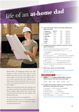17
5 Look at the words in blue in the article. What part of
speech are they?
1 playgroup noun verb adjective
2 programmer noun verb adjective
3 normal noun verb adjective
4 look after noun verb adjective
5 earn noun verb adjective
6 advice noun verb adjective
7 grow noun verb adjective
8 miss noun verb adjective
6 Complete the sentences with the correct form of the
words in Exercise 5.
1 She has a good job and earns a lot of money.
2 I can’t go out tonight because I have to my
baby brother.
3 Children very fast in the ﬁrst years.
4 Can you give me about what to see in London?
5 It’s the last episode of Sherlock Holmes tonight and
I don’t want to it!
6 My mum is a in an international company.
7 In my family, a weekday starts at 7 a.m.
8 My older sister loves small children and she works as
a teacher.
7 What is your opinion of at-home dads?
I think it’s a good idea because men can also look
after the children.
Sharon Rivers, the playgroup teacher, says ‘This
situation is quite normal these days. In some
families the mum looks after the children, but in
many families, it’s the dad. Some fathers want to
stay at home and look after their children; some
fathers stay at home because their wife earns more
money. The important thing is that they all love
their children.’
When Carol comes home from work, Tom goes out
for a game of tennis. In the evening, the family have
dinner together. Billy and Eve go to bed at eight
and then Carol and Tom can relax together and
talk about their day.
So, what is Tom’s advice to young fathers?
‘We have about fifty years to work and make money,
but only a few years to watch our babies grow. Don’t
miss this important time.’
life of an at-home dad
20
25
30
WORD STORE 1E
8 CD•1.33 MP3•33 Complete WORD STORE 1E with the
words in the box. Then listen, check and repeat.
after back for from to (x2) up
9 Complete the sentences with the correct prepositions
and times to make them true for you.
1 I get up at … in the morning at the weekend.
2 I come home school at …
3 My father goes the shops at …
4 I always go bed at … on school nights.
5 My mother goes home at …
I get up at 11 a.m. in the morning at the weekend.
 