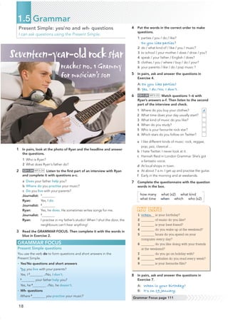 18
Present Simple: yes/no and wh- questions
I can ask questions using the Present Simple.
GRAMMAR FOCUS
Present Simple questions
You use the verb do to form questions and short answers in the
Present Simple.
• Yes/No questions and short answers
1
Do you live with your parents?
Yes, I 2
./No, I don’t.
3
your father help you?
Yes, he 4
./No, he doesn’t.
• Wh- questions
Where 5
you practise your music?
1.5 Grammar
Grammar Focus page 111
1 In pairs, look at the photo of Ryan and the headline and answer
the questions.
1 Who is Ryan?
2 What does Ryan's father do?
2 CD•1.34 MP3•34 Listen to the ﬁrst part of an interview with Ryan
and complete it with questions a–c.
a Does your father help you?
b Where do you practise your music?
c Do you live with your parents?
Journalist: 1
Ryan: Yes, I do.
Journalist: 2
Ryan: Yes, he does. He sometimes writes songs for me.
Journalist: 3
Ryan: I practise in my father’s studio! When I shut the door, the
neighbours can’t hear anything!
3 Read the GRAMMAR FOCUS. Then complete it with the words in
blue in Exercise 2.
4 Put the words in the correct order to make
questions.
1 parties / you / do / like?
Do you like parties?
2 do / what kind of / like / you / music?
3 to school / your mother / does / drive / you?
4 speak / your father / English / does?
5 clothes / you / where / buy / do / your?
6 your parents / like / do / pop music ?
5 In pairs, ask and answer the questions in
Exercise 4.
A: Do you like parties?
B: Yes, I do./No, I don’t.
6 CD•1.35 MP3•35 Match questions 1–6 with
Ryan’s answers a–f. Then listen to the second
part of the interview and check.
1 Where do you buy your clothes? d
2 What time does your day usually start?
3 What kind of music do you like?
4 When do you study?
5 Who is your favourite rock star?
6 Which stars do you follow on Twitter?
a I like different kinds of music: rock, reggae,
pop, jazz, classical ...
b I hate Twitter. I never look at it.
c Hannah Reid in London Grammar. She’s got
a fantastic voice.
d At local shops in town.
e At about 7 a.m. I get up and practise the guitar.
f Early in the morning and at weekends.
7 Complete the questionnaire with the question
words in the box.
how many what (x2) what kind
what time when which who (x2)
MY LIFE
1 When is your birthday?
2 of music do you like?
3 is your best friend?
4 do you wake up at the weekend?
5 hours do you spend on your
computer every day?
6 do you like doing with your friends
at the weekend?
7 do you go on holiday with?
8 websites do you read every week?
9 is your favourite film?
8 In pairs, ask and answer the questions in
Exercise 7.
A: When is your birthday?
B: It's on 19 January.
Seventeen-year-oldrockstar
reaches no. 1 Grammy
for musician’s son
 