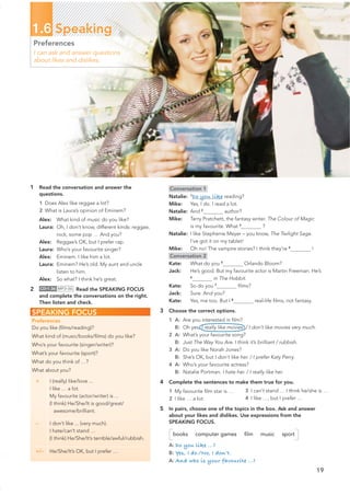 19
1.6 Speaking
Preferences
I can ask and answer questions
about likes and dislikes.
1 Read the conversation and answer the
questions.
1 Does Alex like reggae a lot?
2 What is Laura’s opinion of Eminem?
Alex: What kind of music do you like?
Laura: Oh, I don’t know, different kinds: reggae,
rock, some pop … And you?
Alex: Reggae’s OK, but I prefer rap.
Laura: Who’s your favourite singer?
Alex: Eminem. I like him a lot.
Laura: Eminem? He’s old. My aunt and uncle
listen to him.
Alex: So what? I think he’s great.
2 CD•1.36 MP3•36 Read the SPEAKING FOCUS
and complete the conversations on the right.
Then listen and check.
SPEAKING FOCUS
Preferences
Do you like (ﬁlms/reading)?
What kind of (music/books/ﬁlms) do you like?
Who’s your favourite (singer/writer)?
What’s your favourite (sport)?
What do you think of …?
What about you?
+ I (really) like/love ...
I like … a lot.
My favourite (actor/writer) is ...
(I think) He/She/It is good/great/
awesome/brilliant.
– I don’t like ... (very much).
I hate/can’t stand …
(I think) He/She/It’s terrible/awful/rubbish.
+/– He/She/It’s OK, but I prefer …
Conversation 1
Natalie: 1
Do you like reading?
Mike: Yes, I do. I read a lot.
Natalie: And 2
author?
Mike: Terry Pratchett, the fantasy writer. The Colour of Magic
is my favourite. What 3
?
Natalie: I like Stephenie Meyer – you know, The Twilight Saga.
I’ve got it on my tablet!
Mike: Oh no! The vampire stories? I think they’re 4
!
Conversation 2
Kate: What do you 5
Orlando Bloom?
Jack: He’s good. But my favourite actor is Martin Freeman. He’s
6
in The Hobbit.
Kate: So do you 7
ﬁlms?
Jack: Sure. And you?
Kate: Yes, me too. But I 8
real-life ﬁlms, not fantasy.
3 Choose the correct options.
1 A: Are you interested in ﬁlm?
B: Oh yes, I really like movies. / I don’t like movies very much.
2 A: What’s your favourite song?
B: Just The Way You Are. I think it’s brilliant / rubbish.
3 A: Do you like Norah Jones?
B: She’s OK, but I don’t like her. / I prefer Katy Perry.
4 A: Who’s your favourite actress?
B: Natalie Portman. I hate her. / I really like her.
4 Complete the sentences to make them true for you.
1 My favourite ﬁlm star is …
2 I like … a lot.
5 In pairs, choose one of the topics in the box. Ask and answer
about your likes and dislikes. Use expressions from the
SPEAKING FOCUS.
books computer games ﬁlm music sport
A: Do you like ...?
B: Yes, I do./No, I don’t.
A: And who is your favourite …?
3 I can’t stand … I think he/she is …
4 I like …, but I prefer …
 