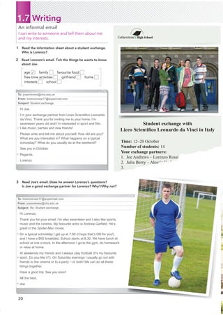To: lorenzorossi17@supermail.com
From: joeandrews@chs.edu.uk
Subject: Re: Student exchange
Hi Lorenzo,
Thank you for your email. I’m also seventeen and I also like sports,
music and the cinema. My favourite actor is Andrew Garﬁeld. He’s
great in the Spider-Man movie.
On a typical schoolday I get up at 7.00 (I hope that’s OK for you!)
and I have a BIG breakfast. School starts at 8.30. We have lunch at
school at one o’clock. In the afternoon I go to the gym, do homework
or relax at home.
At weekends my friends and I always play football (It’s my favourite
sport. Do you like it?). On Saturday evenings I usually go out with
friends to the cinema or to a party – or both! We can do all these
things together.
Have a good trip. See you soon!
All the best,
Joe
5
10
15
Cotherstone High School
Student exchange with
Liceo Scientiﬁco Leonardo da Vinci in Italy
Time: 12–20 October
Number of students: 14
Your exchange partners:
1. Joe Andrews – Lorenzo Rossi
2. Julia Berry – Alessia De Luca
3.
1.7 Writing
1 Read the information sheet about a student exchange.
Who is Lorenzo?
An informal email
I can write to someone and tell them about me
and my interests.
To: joeandrews@chs.edu.uk
From: lorenzorossi17@supermail.com
Subject: Student exchange
Hi Joe,
I’m your exchange partner from Liceo Scientiﬁco Leonardo
da Vinci. Thank you for inviting me to your home. I’m
seventeen years old and I’m interested in sport and ﬁlm.
I like music, parties and new friends!
Please write and tell me about yourself. How old are you?
What are you interested in? What happens on a typical
schoolday? What do you usually do at the weekend?
See you in October.
Regards,
Lorenzo
3 Read Joe’s email. Does he answer Lorenzo’s questions?
Is Joe a good exchange partner for Lorenzo? Why?/Why not?
2 Read Lorenzo’s email. Tick the things he wants to know
about Joe.
age ✓ family favourite food
free time activities girlfriend home
interests school
5
10
20
 
