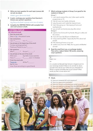 4 Write one more question for each topic Lorenzo did
not ask Joe about.
What’s your favourite food?
5 In pairs, exchange your questions from Exercise 4.
Answer your partner’s questions.
My favourite food is pizza with lots of cheese!
6 Complete the WRITING FOCUS with examples from
Joe’s and Lorenzo’s emails.
9 Check.
✓ Have you answered all Lucy’s questions?
✓ Have you given some examples?
✓ Have you started and ﬁnished your email correctly?
✓ Have you used some phrases from the WRITING FOCUS?
✓ Have you used the Present Simple correctly?
7 Which exchange students in Group 2 are good for the
students in Group 1?
Group 1
1 I can’t stand vampire ﬁlms, but I often watch real-life
programmes on TV.
2 I like all music, but I prefer old bands.
3 I play the piano and I really like classical music.
4 I don’t like going out. I like staying at home and
reading books.
5 I go out with my friends every day after school.
Group 2
A I spend a lot of time with my friends. We go to cafés and
the cinema.
B I love old music like Mozart and Beethoven.
C I enjoy watching DVDs. I especially like ﬁlms about real
people.
D I like relaxing at home on my own.
E I prefer music from the 1960s, like my gran’s old Beatles’
records!
8 Read the email from Lucy, an exchange student.
Then write a reply of about 100 words, answering
Lucy's questions.
WRITING FOCUS
An informal email
• Start the email with:
Dear or 1
Hi + the person’s name
• Use contractions:
I am = 2
It is = 3
• Use phrases at the beginning of the email:
I’m (your exchange partner).
Thank you/Thanks for your 4
.
• Ask questions:
What 5
? Do you 6
?
• Use phrases at the end of the email:
Write soon. Say hello to (your parents).
Have a 7
. 8
soon / in October.
• Finish the email with:
9
Regards , All the 10
,
Bye for now,
Love, (if you are writing to a good friend)
To:
From: Lucy
Hi!
I’m a student at Marwell High School in England and I’m
your exchange student! Write to me and tell me about
yourself. How old are you? What are you interested in?
What’s a typical schoolday like at your school? What
would you like to know about me?
21
 