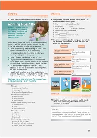 23
READING
8 Read the text and choose the correct answer, A, B or C. 9 Complete the sentences with the correct words. The
ﬁrst letter of each word is given.
1 What k of music do you like?
2 Who’s your f actor?
3 What do you t of Jennifer Lawrence?
4 I like Nicholas Hoult. I think he’s b !
5 What a you?
6 I don’t l football very much.
7 I can’t s rap.
10 Imagine you are taking part in a language course in the
UK. You meet someone new. In pairs, talk about the
things you like and dislike.
WRITING
11 Read the email from your new online English friend,
Mark. Then write a reply of about 50–70 words,
answering his questions.
Student A Student B
1 Linda is
A a teacher at the school.
B a sporty girl.
C a coach for a basketball team.
2 Linda gets ready for school
A in the morning.
B in the afternoon.
C in the evening.
3 As she has her morning drink, Linda
A listens to music.
B reads.
C watches the news.
4 Linda has breakfast
A at home.
B on the bus.
C at school.
5 Before school Linda always
A takes her dog for a walk.
B goes for a walk with her brother.
C spends some time outdoors.
Buzzzz … it’s the alarm on
your phone. You wake up.
You get up. You go to the
bathroom, get dressed,
get ready for school …
Aaargh! Awful?
Morning blues? No!
Linda Hurley, one of her school’s champion basketball
players, says the morning is not a problem for her.
Today she tells us her tips for happy mornings.
• I pack my schoolbag in the evening, so I don’t look
for my English book at 7.45 in the morning.
• I never get up late. You need time to enjoy your
morning. I get up at six every day.
• I have a shower. It wakes me up and it’s fun.
• 
,HQMRWKHÀ
UVWGULQNRIWKHGD,WFDQEHFRIIHH
tea or orange juice. I always listen to music as I have
WKDWÀ
UVWGULQNRXFDQDOVRUHDGRUZDWFKWKHQHZV
• I sit down and have a proper breakfast – not
a banana on the bus to school! It’s really important.
You need your breakfast.
• I usually walk to school or go for a walk with my
brother’s dog. I spend twenty to thirty minutes in the
fresh air every morning before school – it’s great!
We hope these tips help you. You too can have
a happy morning – every morning!
To:
From: Mark
I’m very happy to be your online friend! Please write and tell
me about yourself. Have you got a big family? What music do
you like? What subjects do you enjoy at school?
SPEAKING
 
