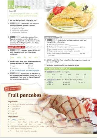 Ingredients
. some fruit (bananas and strawberries)
. 1 cup of ﬂour
. 1 cup of milk
. 1 egg
. some oil
Instructions
. 1
_________ the fruit.
. 2
______ the ﬂour, milk and egg together.
. 3
______ some oil into a pan.
.
.
.
Put some of the mixture into the pan, make a pancake and 4
@@@@@@@@@ it on both
sides.Take out the pancake.
5
______ fruit on top of the pancake.
b
G
l
Fruit pancakes
27
2.3 Listening
Gap ﬁll
I can identify speciﬁc detail in a radio
programme about food and recipes.
1 Do you like fast food? Why?/Why not?
2 CD•1.43 MP3•43 Listen to the ﬁrst part of a
radio programme. What is it about?
1 unhealthy fast food
2 healthy fast food recipes
3 a famous fast food chef
3 CD•1.44 MP3•44 Look at the photo of the
Spanish omelette. In pairs, decide what
the main ingredients are. Then listen to the
second part of the programme and check.
PRONUNCIATION FOCUS
10 CD•1.48 MP3•48 Listen and repeat.
/i:/ seat feel teen heat eat
/ɪ/ sit ﬁll tin hit it
8 Which healthy fast food recipe from the programme would you
like to try? Why?
9 Write the instructions for your favourite recipe.
11 CD•1.49 MP3•49 Listen and choose the word you hear.
1 seat sit
2 feel ﬁll
3 teen tin
4 heat hit
5 eat it
WORD STORE 2D
4 CD•1.45 MP3•45 Complete WORD STORE 2D
with the verbs in the box. Then listen
and check.
boil chop fry mix slice
5 Work in pairs. How many different verbs can
you use with each of these foods?
1 eggs
2 potatoes
3 meat
4 cheese
1 You can boil eggs. You can fry eggs …
6 CD•1.46 MP3•46 In pairs, look at the photo of
the fruit pancakes. Read the recipe and try to
complete it. Then listen to the third part of
the programme and check.
EXAM FOCUS Gap ﬁll
7 CD•1.47 MP3•47 Listen to the whole programme again and
complete the information.
people.
3 Kate suggests we eat the omelette with .
.
with the
pancakes.
Chop
eggs, potatoes and olive oil 1 The radio programme is called .
2 The Spanish omelette recipe is for4
4 The presenter wants to know a healthy recipe for
5 Kate thinks it’s a good idea to eat fruit
 