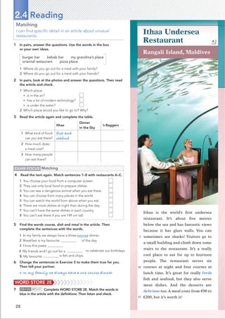 28
Matching
I can ﬁnd speciﬁc detail in an article about unusual
restaurants.
1 In pairs, answer the questions. Use the words in the box
or your own ideas.
burger bar kebab bar my grandma’s place
oriental restaurant pizza place
1 Where do you go out for a meal with your family?
2 Where do you go out for a meal with your friends?
2 In pairs, look at the photos and answer the questions. Then read
the article and check.
1 Which place:
• is in the air?
• has a lot of modern technology?
• is under the water?
2 Which place would you like to go to? Why?
3 Read the article again and complete the table.
Ithaa
Dinner
in the Sky
’s Baggers
1 What kind of food
can you eat there?
fish and
seafood
2 How much does
a meal cost?
3 How many people
can eat there?
2.4 Reading
EXAM FOCUS Matching
4 Read the text again. Match sentences 1–8 with restaurants A–C.
1 You choose your food from a computer screen.
2 They use only local food to prepare dishes.
3 You can see a dangerous animal when you eat there.
4 You can choose from many places in the world.
5 You can watch the world from above when you eat.
6 There are more dishes at night than during the day.
7 You can’t have the same dishes in each country.
8 You can’t eat there if you are 149 cm tall.
WORD STORE 2E
7 CD•1.51 MP3•51 Complete WORD STORE 2E. Match the words in
blue in the article with the deﬁnitions. Then listen and check.
5 Find the words course, dish and meal in the article. Then
complete the sentences with the words.
1 In my family we always have a three-course dinner.
2 Breakfast is my favourite al of the day.
3 I love this pasta dish .
4 My friends and I go out for a meal to celebrate our birthdays.
is ﬁsh and chips.
6 Change the sentences in Exercise 5 to make them true for you.
Then tell your partner.
1 In my family we always have a one-course dinner.
Rangali Island, Maldives
Ithaa is the world’s ﬁrst undersea
restaurant. It’s about ﬁve metres
below the sea and has fantastic views
because it has glass walls. You can
sometimes see sharks! Visitors go to
a small building and climb down some
stairs to the restaurant. It’s a really
cool place to eat for up to fourteen
people. The restaurant serves six
courses at night and four courses at
lunch time. It’s great for really fresh
ﬁsh and seafood, but they also serve
meat dishes. And the desserts are
delicious too. A meal costs from €90 to
€200, but it’s worth it!
Ithaa Undersea
Restaurant A
5
10
15
5 My favourite dish
 