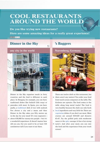 Do you like trying new restaurants?
Here are some amazing ideas for a really great experience!
29
Dinner in the Sky ’s Baggers
any city in the world Nuremberg, Germany
There are twelve chefs at this restaurant, but
there aren’t any waiters! You order your food
from touch screen computers at the table.The
kitchens are upstairs. The food comes to the
table along long metal tracks! The food is
very healthy because the chefs use only fresh
local ingredients and very little fat. There are
vegetarian dishes if you don’t eat meat. Main
courses are around €10–€20 and desserts
€5–€7. Try the grilled pork with mushroom
sauce or the spicy sausage (it has a hot strong
taste!). And after your meal, you can rate
the food and the experience from your touch
screen!
Dinner in the Sky organises meals in forty
countries and the food is different in each
place. In Hungary, for example, you can have
traditional dishes like halászlé (ﬁsh soup) or
pancakes with meat. In Spain, you can have
paella, a traditional dish of rice with seafood.
You choose a city and a menu and then
Dinner in the Sky takes you ﬁfty metres up
in the sky for your meal! It’s very expensive –
about €30,000 for twenty-two people – but it’s
a wonderful experience. It doesn’t matter how
old you are, but you need to be at least 150
centimetres tall if you want to eat there.
COOL RESTAURANTS
AROUND THE WORLD
CD•1.50 MP3•50
B C
20
30
25
35
40
 