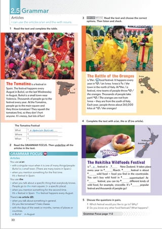 30
Articles
I can use the articles a/an and the with nouns.
1 Read the text and complete the table.
GRAMMAR FOCUS
Articles
You use a/an:
• with a singular noun when it is one of many things/people:
Buñol is a small town. (There are many towns in Spain.)
• when you mention something for the ﬁrst time.
It’s a festival in Spain.
You use the:
• when you talk about a speciﬁc thing that everybody knows.
People go to the main square. (= a speciﬁc place)
• when you mention something for the second time.
It’s a festival in Spain. The festival happens every August.
There’s no article (Ø):
• when you talk about something in general.
Do you like tomatoes? I hate cheese.
• with the days of the week or months, names of places or
countries.
in Buñol in August
2 Read the GRAMMAR FOCUS. Then underline all the
articles in the text.
3 CD•1.52 MP3•52 Read the text and choose the correct
options. Then listen and check.
4 Complete the text with a/an, the or Ø (no article).
5 Discuss the questions in pairs.
1 Which festival would you like to go to? Why?
2 Do you know any other food festivals? What happens?
2.5 Grammar
Grammar Focus page 112
The Tomatina Festival
What 1
a Spanish festival
Where 2
When 3
The Tomatinais a festival in
Spain. The festival happens every
August in Buñol, on the last Wednesday
in August. Buñol is a small town near
Valencia. Thousands of people go to the
festival every year. At the Tomatina,
people go to the main square and
they throw tomatoes! They squash the
tomatoes first, so they don’t hurt
anyone. It’s messy, but lots of fun!
Buñol
Madrid
The Hokitika Wildfoods Festival
is 1
a festival in 2
Ø New Zealand. It takes place
every year in 3
Ø March. 4
The festival is about
5
wild food – food you find in the countryside.
You can’t buy wild food in 6
a supermarket! At
7
festival, you can try 8
different kinds of
wild food, for example, crocodile. It’s 9
popular
festival and thousands of people go!
Rome
Ivrea
Hokitika
Wellington
The Battle of the Oranges
is 1
the / a food festival. It happens every
year in 2
Ø / an Ivrea. Ivrea is 3
a / the
town in the north of Italy. At 4
the / a
festival, nine teams of people throw 5
Ø /
the oranges. Thousands of people take
part! 6
Ø / The oranges are not from
Ivrea – they are from the south of Italy.
Each year, people throw about 265,000
kilos of 7
Ø / the oranges!
 