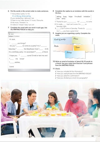 To: Jack
Subject: Invitation
Hi Jack,
1
______ are things?
Do you 2
_@@@@__ to come to a party? It’s 3
__@@@__
Saturday 4
a@@@@@@@__the Mayﬂower Club 5
____ 8.30.
It’s a birthday party. I’m seventeen!6
_@@@@@_ a friend.
I hope you 7
@@@@@@@@ come! Email or text me and
8
____ me know!
9
_@@__ wishes,
Laura
6 Put the words in the correct order to make sentences.
1 fancy-dress / party / a / it’s
It’s a fancy-dress party.
2 your sandwiches / delicious / are
3 listen to my / after dinner / I / music / favourite
4 the music / fantastic / is
5 make an / recipe / easy / you can
7 Complete the email with one word in each gap. Use
the WRITING FOCUS to help you.
8 Complete the replies to an invitation with the words in
the box.
asking busy hope I’m afraid invitation
love sorry
1 Thanks for your @@@@@@@@@@@@@. I’d______to come.
2 I’m really ___ ,
but I can’t come. I’m ____ on
Saturday night.
3@@@@@@I can’t come on Saturday. Thanks for ______
me. I ___ you have a great time!
9 Imagine you are organising a party. Complete the
notes.
10 Write an email of invitation of about 50–70 words to
a friend. Use your notes from Exercise 9 and phrases
from the WRITING FOCUS.
11 Check.
✓ Have you included all the information?
✓ Have you used phrases from the WRITING FOCUS?
✓ Have you asked for conﬁrmation?
✓ Have you divided your email into paragraphs?
Kind of party:
Date:
Place:
Time:
Bring:
33
 