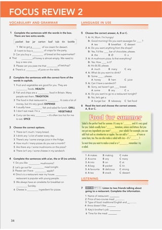 34
FOCUS REVIEW 2
1 Complete the sentences with the words in the box.
There are two extra words.
packet bar jar carton loaf tub tin bottle
of ice cream for dessert.
of crisps for the party.
1 We’ve got a
2 I want to buy a
3 Can you buy a 
4 That
loaf of bread at the supermarket?
of honey is almost empty. We need to
buy a new one.
5 Please can you pass me that of ketchup?
of juice on the table.
2 Complete the sentences with the correct form of the
words in capitals.
1 Fruit and vegetables are good for you. They are
foods. HEALTH
2 Fish and chips are aditional food in Britain. Many
people eat them. TRADITION
3 The food in that restaurant is . It costs a lot of
money, but it’s very good. EXPENSE
ﬁsh and salad for lunch. GRILL
4 I usually have rilled
5 I don’t eat meat. I’m a veget arian . VEGETABLE
6 Curry can be very – it’s often too hot for me
to eat. SPICE
3 Choose the correct options.
1 There isn’t much / many bread.
2 I drink any / a lot of water every day.
3 There’s any / some orange juice in the fridge.
4 How much / many pizzas do you eat a month?
5 Are there any / some mushrooms on the pizza?
6 There isn’t any / some cheese in my sandwich.
4 Complete the sentences with a/an, the or Ø (no article).
mushrooms?
meal tonight.
apple?
4 Dino’s is a restaurant near my house.
restaurant is popular with young people.
5 We always have an omelette for breakfast on
Sunday.
6 Cheese is ingredient for pizzas.
LANGUAGE IN USE
5 Choose the correct answer, A, B or C.
1 A: Hi, Mum. I’m hungry!
B: Good morning! Do you want sausages for ?
A tea B breakfast C dessert
2 A: Do you want anything from the shops?
B: Yes, I’d like bar of chocolate, please.
A the B Ø C a
3 A: A mushroom pizza. Is that everything?
B: Yes. How is it?
A: It’s £6.50, please.
A much B many C any
4 A: What do you want to drink?
B: Some , please.
A honey B ham C juice
5 A: Can I have a sandwich?
B: Sorry, we haven’t got bread.
A some B any C a
6 A: Do you want to go to a restaurant tonight?
B: No, let’s get a .
A burger bar B takeaway C fast food
6 Read the text and choose the correct answer,
A, B or C.
1 A makes B making C make
2 A some B any C many
3 A into B on C at
4 A bag B packet C tin
5 A favourite B delicious C strong
6 A tea B snack C dessert
LISTENING
7 CD•1.56 MP3•56 Listen to two friends talking about
going to a restaurant. Complete the information.
1 Name of restaurant: __@@@@@@
4 Anna doesn’t like: @@@@@@@
5 Katy’s brother’s job: __@@@@@@@
6 Time for the meal: __@@@@@
Food for summer
Salad is the perfect food for summer. It’s easy to 1
and it’s very good
for you. Salads usually have 2
tomatoes, onions and lettuce. But you
can put any ingredients you want 3
your salads! For example,you can
add fruit such as strawberries or apples.You can add a 4
of tuna or
some ham, too.You can also make a salad with rice – it’s 5
!
So next time you want to make a meal or a 6
, remember: try
a salad.
VOCABULARY AND GRAMMAR
6 There’s a
1 Do you like
2 Let’s go out for
3 Please can I have an
2 Price of two-course meal: _@@@@@@@
3 Type of food: traditional English and __@@@@@@
 