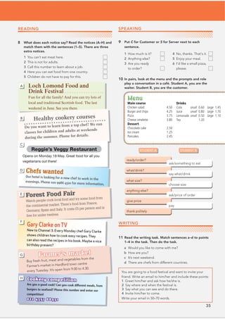 35
READING
8 What does each notice say? Read the notices (A–H) and
match them with the sentences (1–5). There are three
extra notices.
1 You can’t eat meat here.
2 This is not for adults.
3 Call this number to learn about a job.
4 Here you can eat food from one country.
5 Children do not have to pay for this.
STUDENT A STUDENT B
9 Put C for Customer or S for Server next to each
sentence.
10 In pairs, look at the menu and the prompts and role
play a conversation in a café. Student A, you are the
waiter. Student B, you are the customer.
WRITING
11 Read the writing task. Match sentences a–d to points
1–4 in the task. Then do the task.
a Would you like to come with me?
b How are you?
c It’s next weekend.
d There are chefs from different countries.
You are going to a food festival and want to invite your
2 Say where and when the festival is.
Write your email in 50–70 words.
Loch Lomond Food and
Drink Festival
Fun for all the family! And you can try lots of
local and traditional Scottish food. The last
weekend in June. See you there.
A
Healthy cookery courses
Do you want to learn from a top chef? We run
classes for children and adults at weekends
during the summer. Phone for details.
B
Reggie’s Veggy Restaurant
Opens on Monday 18 May. Great food for all you
vegetarians out there!
C
Chefs wanted
Our hotel is looking for a new chef to work in the
evenings. Phone 020 9986 4320 for more information.
D
Forest Food Fair
Watch people cook local food and try some food from
the continental market. There’s food from France,
Germany, Spain and Italy. It costs £5 per person and is
free for under-twelves.
E
Gary Clarke on TV
New to Channel 3. Every Monday chef Gary Clarke
shows children how to cook easy recipes. They
can also read the recipes in his book. Maybe a nice
birthday present?
F
Farmer’s market
Buy fresh fruit, meat and vegetables from the
Farmer’s market in Hardford town centre
every Tuesday. It’s open from 9.00 to 4.30.
G
Cookery competition
Are you a good cook? Can you cook different meals, from
burgers to seafood? Phone this number and enter our
competition!
022 4357 88931
H
1 How much is it?
2 Anything else?
3 Are you ready
to order?
4 No, thanks. That’s it.
5 Enjoy your meal.
6 I’d like a small pizza,
please.
Menu
Main course
Chicken salad 4.50
Burger and chips 4.25
Pizza 3.75
Cheese omelette 3.80
Dessert
Chocolate cake 2.50
Ice cream 1.25
Pancakes 2.45
Drinks
Cola small 0.60 large 1.45
Juice small 0.80 large 1.70
Lemonade small 0.50 large 1.10
Tea 1.20
SPEAKING
friend. Write an email to him/her and include these points:
1 Greet him/her and ask how he/she is.
3 Say what you can see and do there.
4 Invite him/her to come.
 