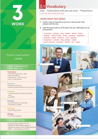 36
Jobs • Collocations with job and work • Prepositions
I can talk about jobs and work.
3.1 Vocabulary
SHOW WHAT YOU KNOW
1 In pairs, name as many jobs as you can in sixty seconds. Then
compare with the class.
2 Label the photos with ten of the jobs in the box. Which jobs are not
in the photos?
accountant architect artist builder dentist doctor
engineer factory worker farmer gardener hairdresser
journalist lawyer mechanic nurse plumber
receptionist scientist shop assistant soldier
sports instructor taxi driver teacher vet waiter
1
3
5
4
6
nurse
2
36
Practice makes perfect.
A PROVERB
3
WORK
U N I T L A N G U A G E
A N D S K I L L S
Vocabulary:
• Show what you know – jobs
• jobs with suffixes
• collocations – job and work
• work + prepositions
Grammar:
• Present Continuous
• Present Simple and Present Continuous
Listening:
• a radio programme about voluntary
work
• true/false
Reading:
• an article about unusual jobs
• information transfer
Speaking:
• describing a photo
Writing:
• an email of request
F O C U S E X T R A
• Grammar Focus pages 112–113
• WORD STORE booklet pages 6–7
• Workbook pages 32–43 or MyEnglishLab
• MP3s – www.english.com/focus
 
