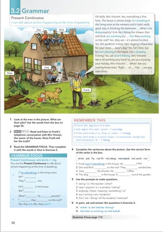 GRAMMAR FOCUS
Present Continuous: am/are/is + -ing
You use the Present Continuous to talk about
actions happening at the time of speaking.
+
I 1
’m standing in the living room.
He 2
.
They 3
too.
–
He 4
in the house.
We 5
?
What 6
he doing exactly?
7
they on the roof?
Yes, they are./No, they aren’t.
38
3.2 Grammar
Grammar Focus page 112
Present Continuous
I can talk about actions happening at the time of speaking.
REMEMBER THIS
To form the -ing form of a verb:
• add -ing to the verb: stand standing
• if the verb ends in -e, drop -e: make making
• if the verb ends in a short vowel + a consonant, double the
final consonant: ﬁt ﬁtting
4 Complete the sentences about the picture. Use the correct form
of the verbs in the box.
drink eat fry not ﬁt not sleep not stand not work run
1 Frank isn’t standing in the house. He a ﬁsh.
2 Dan and Nick on the roof. They sandwiches.
3 Joey the shower. He coffee.
4 The dog in the house. It round the garden.
5 Use the prompts to make questions.
1 doing / is / the teacher / what?
2 near / anyone / is / a window / sitting?
3 anybody / black / wearing / something / is?
4 any / writing / are / students?
5 this / are / doing / all the students / exercise?
6 In pairs, ask and answer the questions in Exercise 5.
A: What is the teacher doing?
B: He/She is writing on the board.
1 Look at the men in the picture. What are
their jobs? Use the words from the box on
page 36.
2 CD•2.6 MP3•62 Read and listen to Frank’s
3 Read the GRAMMAR FOCUS. Then complete
it with the words in blue in Exercise 2.
Oh hello, Mrs Vincent. Yes, everything is ﬁne
here. The house is almost ready. I’m standing in
the living room at the moment and it looks really
good. Joey is ﬁnishing the bathroom … What is he
doing exactly? Erm, he’s ﬁtting the shower. Dan
and Nick are working too … Are they working
on the roof? Yes, they are – it’s almost ﬁnished …
Yes, the gardener is here. He’s digging a ﬂowerbed
for your roses … Joey’s dog? Yes, he’s here, but
he isn’t playing in the house. He’s sleeping …
Fishing? No, we aren’t ﬁshing, Mrs Vincent!
We’re all working very hard! So, are you enjoying
your holiday, Mrs Vincent? … What? Are you
coming home now? Right … er … ﬁne … see you
soon then.
Dan
Pete
Nick
Joey
Frank
telephone conversation with Mrs Vincent,
the owner of the house. Does Frank tell
her the truth?
 