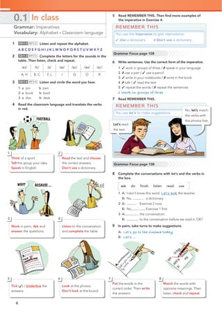 4
0.1 In class
Grammar: Imperatives
Vocabulary: Alphabet • Classroom language
5 Read REMEMBER THIS. Then ﬁnd more examples of
the imperative in Exercise 4.
REMEMBER THIS
You use the imperative to give instructions.
✓ Use a dictionary. ✗ Don’t use a dictionary.
1 CD•1.2 MP3•2 Listen and repeat the alphabet.
A B C D E F G H I J K L M N O P Q R S T U V W X Y Z
2 CD•1.3 MP3•3 Complete the letters for the sounds in the
table. Then listen, check and repeat.
/eɪ/ /iː/ /e/ /aɪ/ /uː/ /əʊ/ /ɑː/
A, H B, C F, L I Q O R
3 CD•1.4 MP3•4 Listen and circle the word you hear.
1 a pin b pen
2 a book b back
3 a disc b desk
4 Read the classroom language and translate the verbs
in red.
Grammar Focus page 108
REMEMBER THIS
You use let’s to make suggestions.
6 Write sentences. Use the correct form of the imperative.
1 ✓ work in groups of three / ✗ speak in your language
2 ✗ use a pen / ✓ use a pencil
3 ✓ write in your notebooks / ✗ write in the book
4 ✗ talk / ✓ read the text
5 ✓ repeat the words / ✗ repeat the sentences
1 Work in groups of three.
7 Read REMEMBER THIS.
Grammar Focus page 108
Think of a sport.
Tell the group your idea.
Speak in English.
Read the text and choose
the correct answers.
Don’t use a dictionary.
2
1
Work in pairs. Ask and
answer the questions.
Listen to the conversation
and complete the table.
4
3
Tick (✓) / Underline the
answers.
Look at the photos.
Don’t look at the board.
Put the words in the
correct order. Then write
the answers.
Match the words with
opposite meanings. Then
listen, check and repeat.
6 8
5 7
Let’s read
the text.
No, let’s match
the verbs with
the photos ﬁrst.
8 Complete the conversations with let’s and the verbs in
the box.
ask do ﬁnish listen read use
1 A: I don’t know this word. Let’s ask the teacher.
B: No, let’s use a dictionary.
2 A: Let’s do Exercise 2 now.
B: No,let’s finish Exercise 1 ﬁrst.
3 A:Let’s read the conversation.
B:Let’s listen to the conversation before we read it. OK?
9 In pairs, take turns to make suggestions.
A: Let’s go to the cinema today.
B: Let’s …
 