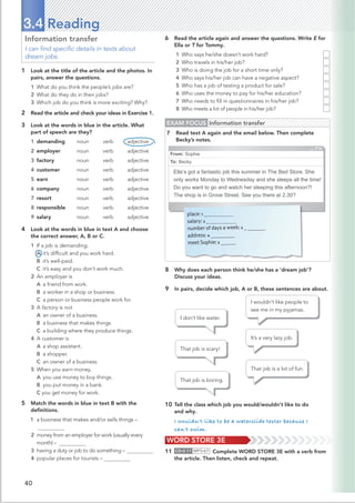 40
Information transfer
I can ﬁnd speciﬁc details in texts about
dream jobs.
1 Look at the title of the article and the photos. In
pairs, answer the questions.
1 What do you think the people’s jobs are?
2 What do they do in their jobs?
3 Which job do you think is more exciting? Why?
2 Read the article and check your ideas in Exercise 1.
3 Look at the words in blue in the article. What
part of speech are they?
1 demanding noun verb adjective
2 employer noun verb adjective
3 factory noun verb adjective
4 customer noun verb adjective
5 earn noun verb adjective
6 company noun verb adjective
7 resort noun verb adjective
8 responsible noun verb adjective
9 salary noun verb adjective
4 Look at the words in blue in text A and choose
the correct answer, A, B or C.
1 If a job is demanding,
A it’s difﬁcult and you work hard.
B it’s well-paid.
C it’s easy and you don’t work much.
2 An employer is
A a friend from work.
B a worker in a shop or business.
C a person or business people work for.
3 A factory is not
A an owner of a business.
B a business that makes things.
C a building where they produce things.
4 A customer is
A a shop assistant.
B a shopper.
C an owner of a business.
5 When you earn money,
A you use money to buy things.
B you put money in a bank.
C you get money for work.
5 Match the words in blue in text B with the
deﬁnitions.
1 a business that makes and/or sells things –
2 money from an employer for work (usually every
month) –
3 having a duty or job to do something –
4 popular places for tourists –
3.4 Reading
6 Read the article again and answer the questions. Write E for
Ella or T for Tommy.
1 Who says he/she doesn’t work hard?
2 Who travels in his/her job?
3 Who is doing the job for a short time only?
4 Who says his/her job can have a negative aspect?
5 Who has a job of testing a product for sale?
6 Who uses the money to pay for his/her education?
7 Who needs to ﬁll in questionnaires in his/her job?
8 Who meets a lot of people in his/her job?
8 Why does each person think he/she has a ‘dream job’?
Discuss your ideas.
9 In pairs, decide which job, A or B, these sentences are about.
WORD STORE 3E
11 CD•2.11 MP3•67 Complete WORD STORE 3E with a verb from
the article. Then listen, check and repeat.
10 Tell the class which job you would/wouldn't like to do
and why.
I wouldn't like to be a waterslide tester because I
can't swim.
I don’t like water.
That job is scary!
That job is boring.
I wouldn’t like people to
see me in my pyjamas.
It’s a very lazy job.
That job is a lot of fun.
EXAM FOCUS Information transfer
7 Read text A again and the email below. Then complete
Becky’s notes.
From: Sophie
To: Becky
Ella’s got a fantastic job this summer in The Bed Store. She
only works Monday to Wednesday and she sleeps all the time!
Do you want to go and watch her sleeping this afternoon?!
The shop is in Grove Street. See you there at 2.30?
______
place: 1 _
salary: 2 _
number of days a week: 3 _
address: 4 ________
meet Sophie: 5 _____
 