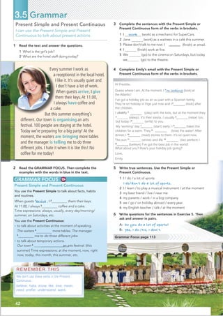 42
Present Simple and Present Continuous
I can use the Present Simple and Present
Continuous to talk about present actions.
GRAMMAR FOCUS
Present Simple and Present Continuous
You use the Present Simple to talk about facts, habits
and routines.
them their keys.
coffee and a cake.
Time expressions: always, usually, every day/morning/
summer, on Saturdays, etc.
You use the Present Continuous:
• to talk about activities at the moment of speaking.
The waiters 4
more tables. The manager
5
me to do three different jobs.
• to talk about temporary actions.
Our town 6
@@@@@@@@@@@an arts festival. (this
summer) Time expressions: at the moment, now, right
now, today, this month, this summer, etc.
3 Complete the sentences with the Present Simple or
Present Continuous form of the verbs in brackets.
1 I work (work) as a mechanic for SuperCars.
2 Jane (work) as a waitress in a café this summer.
3 Please don’t talk to me now. I (ﬁnish) a
n email.
4 I (ﬁnish) work at ﬁve.
5 We (go) to the cinema on Saturdays, but today
we (go) to the theatre.
2 Read the GRAMMAR FOCUS. Then complete the
examples with the words in blue in the text.
3.5 Grammar
Hi Freddie,
Guess where I am. At the moment, I 1
’m looking (look) at
the Atlantic!
I’ve got a holiday job as an au pair with a Spanish family.
They’re on holiday in Vigo just now and I2’m looking_______
(look) after
the children.
I u lly 3
play____ (play) with the kids, but at the moment they
4
_______ (sleep). It’s their siesta. I usually 5
_ _ (relax) too,
6
’m writing_______
but today I (write) to you.
My ‘working’ day 7
_ _ (start) early; I 8
__ __ (take) the
children for a swim. They 9 love______ (love) the water! After
dinner, I 10
__ __ (read) stories to them. It’s so quiet now.
The sun 11
_______ (shine) and life 12 is_____(be) perfect! I
13
_ (believe) I’ve got the best job in the world!
What about you? How’s your holiday job going?
Love,
Emily
4 Complete Emily’s email with the Present Simple or
Present Continuous form of the verbs in brackets.
5 Write true sentences. Use the Present Simple or
Present Continuous.
1 I / do / a lot of sports
I do/don't do a lot of sports.
2 I / learn / to play a musical instrument / at the moment
3 my best friend / live / near me
4 my parents / work / in a big company
5 we / go / on holiday abroad / every year
6 my English teacher / talk / at the moment
6 Write questions for the sentences in Exercise 5. Then
ask and answer in pairs.
A: Do you do a lot of sports?
B: Yes, I do./No, I don’t.
Every summer I work as
a receptionist in the local hotel.
I like it. It’s usually quiet and
I don’t have a lot of work.
When guests arrive, I give
them their keys.At 11.00,
I always have coffee and
a cake.
But this summer everything’s
different. Our town is organising an arts
festival. 100 people are staying at the hotel.
Today we’re preparing for a big party! At the
moment, the waiters are bringing more tables
and the manager is telling me to do three
different jobs. I hate it when it is like this! No
coffee for me today!
REMEMBER THIS
We don't use these verbs in the Present
Continuous:
believe, hate, know, like, love, mean,
need, prefer, understand, want.
Grammar Focus page 113
1 Read the text and answer the questions.
1 What is the girl’s job?
2 What are the hotel staff doing today?
When guests 1
arrive , I 2
sua
At 11.00, I always 3
 