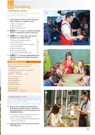 ✓
43
3.6 Speaking
Describing a photo
I can describe the people in a photo and
say what they are doing.
1 Look at Photo A and answer the questions.
Then compare your answers in pairs.
1 Who is in the photo?
2 Where are they?
3 What are they doing?
2 CD•2.12 MP3•68 Listen to a student describing
Photo A. Compare his answers with yours.
3 CD•2.12 MP3•68 Listen again and tick the
questions the student answers.
1 What are the people wearing?
2 How old are they?
3 Are they working alone or in a team?
4 Is the work hard?
5 How are they feeling?
6 What are they thinking?
7 Do you think they like their job?
4 CD•2.12 MP3•68 Read the SPEAKING FOCUS.
Then listen again and underline the phrases
you hear.
REMEMBER THIS
You use the Present Continuous to say what
people are doing in a photo.
SPEAKING FOCUS
Who? Where? What are they doing?
The photo shows (a person/people)
in a (place).
In the photo there is/there are (a person/
people) in a (place).
He/She is …/They are … + -ing
Details of the picture
On the left/right …
In the background …
We can also see …
He’s/She’s wearing …
What you think
Perhaps/Maybe …
I think he/she is …/they are …
5 Work in pairs. Student A, describe Photo
B. Student B, describe Photo C. Follow the
instructions below and use the phrases in the
SPEAKING FOCUS.
1 Say who is in the photo and where they are.
2 Say what the people are doing.
3 Try to say more. Use some of the questions in
Exercise 3 to help you.
6 Would you like to do the job in your photo?
Why?/Why not?
B
C
A
 