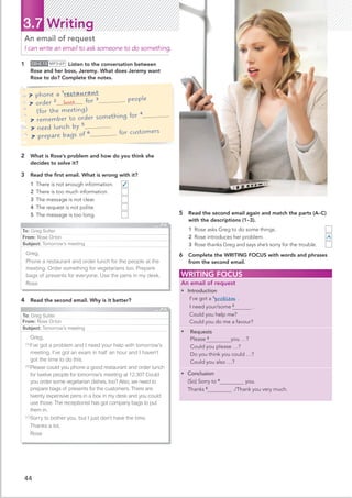 44
3.7 Writing
1 CD•2.13 MP3•69 Listen to the conversation between
Rose and her boss, Jeremy. What does Jeremy want
Rose to do? Complete the notes.
An email of request
I can write an email to ask someone to do something.
5 Read the second email again and match the parts (A–C)
with the descriptions (1–3).
1 Rose asks Greg to do some things.
2 Rose introduces her problem.
3 Rose thanks Greg and says she’s sorry for the trouble.
6 Complete the WRITING FOCUS with words and phrases
from the second email.
WRITING FOCUS
An email of request
• Introduction
.
I’ve got a 1
problem .
I need your/some 2

Could you help me?
Could you do me a favour?
• Requests
Please 3
 you …?
Could you please …?
Do you think you could …?
Could you also …?
• Conclusion
(So) Sorry to 4
you.
Thanks 5
./Thank you very much.
 phone a 1
restaurant
 order 2 for 3 people
(for the meeting)
 remember to order something for 4
 need lunch by 5
 prepare bags of 6 for customers
4 Read the second email. Why is it better?
To: Greg Sutter
From: Rose Orton
Subject: Tomorrow’s meeting
Greg,
Phone a restaurant and order lunch for the people at the
meeting. Order something for vegetarians too. Prepare
bags of presents for everyone. Use the pens in my desk.
Rose
To: Greg Sutter
From: Rose Orton
Subject: Tomorrow’s meeting
Greg,
[A]
I’ve got a problem and I need your help with tomorrow’s
meeting. I’ve got an exam in half an hour and I haven’t
got the time to do this.
[B]
Please could you phone a good restaurant and order lunch
for twelve people for tomorrow’s meeting at 12.30? Could
you order some vegetarian dishes, too? Also, we need to
prepare bags of presents for the customers. There are
twenty expensive pens in a box in my desk and you could
use those. The receptionist has got company bags to put
them in.
[C]
Sorry to bother you, but I just don’t have the time.
Thanks a lot,
Rose
2 What is Rose’s problem and how do you think she
decides to solve it?
3 Read the ﬁrst email. What is wrong with it?
1 There is not enough information.
2 There is too much information.
3 The message is not clear.
4 The request is not polite.
5 The message is too long.
✓
A
lunch
 
