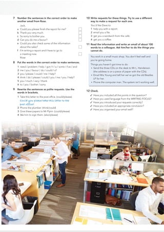 7 Number the sentences in the correct order to make
another email from Rose.
Jack,
a Could you please ﬁnish the report for me?
b Thank you very much.
c So sorry to bother you.
d Can you do me a favour?
e Could you also check some of the information
about the sales?
f I’m writing a report and I have to go to
a meeting now.
Rose
8 Put the words in the correct order to make sentences.
1 need / problem / help / got / I / a / some / I’ve / and
2 me / you / favour / do / could / a?
3 you / please / could / me / help?
4 think / do / please / could / you / me / you / help?
5 you / much / very / thank
6 to / you / bother / sorry
9 Rewrite the sentences as polite requests. Use the
words in brackets.
1 Take this letter to the post ofﬁce. (could/please)
Could you please take this letter to the
post office?
2 Phone the plumber. (think/could)
3 Give these papers to Mr Flynn. (could/please)
4 Ask him to sign them. (also/please)
10 Write requests for these things. Try to use a different
way to make a request for each one.
You’d like Dave to:
1 help you with a report.
2 email you a ﬁle.
3 get you a sandwich from the café.
4 get you a coffee.
11 Read the information and write an email of about 100
words to a colleague. Ask him/her to do the things you
cannot do.
You work in a small music shop. You don’t feel well and
you’re going home.
Things you haven’t got time to do:
• Send the three CDs on the desk to Mr L. Henderson
(the address is on a piece of paper with the CDs).
• Email Mrs Young and tell her we’ve got the old Beatles
LP for her.
• Phone the computer man. The system isn’t working well.
12 Check.
✓ Have you included all the points in the question?
✓ Have you used language from the WRITING FOCUS?
✓ Have you introduced your requests correctly?
✓ Have you included an appropriate conclusion?
✓ Have you organised your email well?
45
 