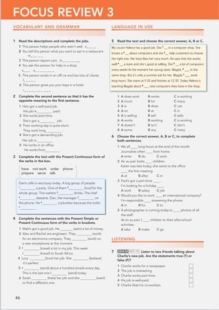 46
FOCUS REVIEW 3
1 Read the descriptions and complete the jobs.
1 This person helps people who aren’t well. n_ _ _ _
2 You tell this person what you want to eat in a restaurant.
w@@@ _ _
3 This person repairs cars. m@@@@@@@@
4 You ask this person for help in a shop.
s@@@ a_ _ _ _ _ _ _ _
5 This person works in an ofﬁ ce and has lots of clients.
l_ _ _ _ _
6 This person gives you your keys in a hotel.
r@@@@@@@@@@@
2 Complete the second sentence so that it has the
opposite meaning to the ﬁrst sentence.
1 He’s got a well-paid job.
His job is paid.
2 She works part-time.
She’s got a job.
3 Their working day is quite short.
   They work long .
4 She’s got a demanding job.
Her job is 


.
5 He works in an ofﬁce.
He works from
3 Complete the text with the Present Continuous form of
the verbs in the box.
have not work order phone
prepare serve talk
Dan’s café is very busy today. A big group of people
1
a party. One of them 2
food for the
whole group. The waiters 3
drinks. The chef
4
desserts. Dan, the manager, 5
on
the phone. He 6
a plumber because the toilet
7
.
4 Complete the sentences with the Present Simple or
Present Continuous form of the verbs in brackets.
1 Matt’s got a good job. He (earn) a lot of money.
2 Alex and Rachel are engineers. They (work)
for an electronics company. They (work) on
a new smartphone at the moment.
(travel) a lot in my job. This week
(travel) to South Africa.
4 Lucy  (love) her job. She (believe)
(send) about a hundred emails every day.
This is the last one I (send) today.
(hate) her job and she (want)
to ﬁnd a different one.
LANGUAGE IN USE
5 Read the text and choose the correct answer, A, B or C.
My cousin Helena has a good job. She 1
__ in a computer shop. She
knows a 2
__ about computers and she 3
__ help customers to choose
the right one. Her boss likes her very much. He says that she works
well 4
__ a team and she’s good at selling. She 5
__ a lot of computers
every week! At the moment her young sister, Magda, 6
___ in the
same shop. But it’s only a summer job for her. Magda 7
___ work
long hours. She starts at 9.30 and ﬁnishes at 12.30. Today Helena is
teaching Magda about 8
___ new computers they have in the shop.
1 A does work B works C is working
2 A much B lot C many
3 A is B does C can
4 A on B at C in
5 A is selling B sell C sells
6 A works B working C is working
7 A doesn’t B isn’t C don’t
8 A some B any C many
6 Choose the correct answer, A, B or C, to complete
both sentences.
1 We all long hours at the end of the month.
Journalists often from home.
A write B do C work
2 An au pair looks children.
Karen was late today; she came to the ofﬁce
the ﬁrst meeting.
A at B after C in
3 Paul’s got a part-time .
I’m looking for a holiday .
A work B salary C job
4 Would you like to work an international company?
I’m responsible answering the phone.
A in B for C to
5 A photographer is coming today to photos of all
the staff.
As an au pair, I children to their after-school
activities.
A take B make C go
LISTENING
7 CD•2.14 MP3•70 Listen to two friends talking about
Charlie’s new job. Are the statements true (T) or
false (F)?
1 Charlie works for a newspaper.
2 The job is interesting.
3 Charlie works part-time.
4 His job is well-paid.
5 Charlie likes his co-workers.
VOCABULARY AND GRAMMAR
6 Sarah
it’s perfect.
5 I
I
3 I
 