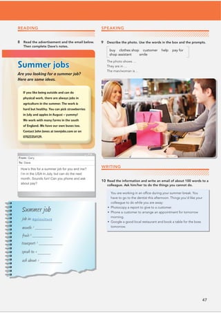 47
9 Describe the photo. Use the words in the box and the prompts.
buy clothes shop customer help pay for
shop assistant smile
The photo shows …
They are in …
The man/woman is …
READING
8 Read the advertisement and the email below.
Then complete Dave’s notes.
Summer jobs
Are you looking for a summer job?
Here are some ideas.
From: Gary
To: Dave
How’s this for a summer job for you and me?
I’m in the USA in July, but can do the next
month. Sounds fun! Can you phone and ask
about pay?
Summer job
job in: agriculture
month: 1
_________
fruit:2
___________
transport: 3
_____________
speak to: 4
_______
ask about: 5
____________
WRITING
10 Read the information and write an email of about 100 words to a
colleague. Ask him/her to do the things you cannot do.
You are working in an ofﬁce during your summer break. You
have to go to the dentist this afternoon. Things you’d like your
colleague to do while you are away:
• Photocopy a report to give to a customer.
• Phone a customer to arrange an appointment for tomorrow
morning.
• Google a good local restaurant and book a table for the boss
tomorrow.
SPEAKING
 