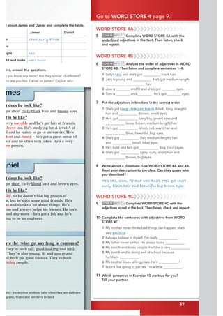 49
WORD STORE 4A
5 CD•2.15 MP3•71 Complete WORD STORE 4A with the
underlined adjectives in the text. Then listen, check
and repeat.
WORD STORE 4B
6 CD•2.16 MP3•72 Analyse the order of adjectives in WORD
STORE 4B. Then listen and complete sentences 1–4.
1 Sally’s tall and she’s got black hair.
2 Jack is young and He’s got medium-length
hair.
3 Jess is and ﬁt and she’s got eyes.
4 Tom is and . He’s got eyes.
7 Put the adjectives in brackets in the correct order.
1 She’s got long straight black (black, long, straight)
hair and (brown, small) eyes.
2 He’s (very big, green) eyes and
(wavy, brown, medium-length) hair.
3 He’s (short, red, wavy) hair and
(blue, beautiful, big) eyes.
4 She’s got (fair, medium-length) hair
and (small, blue) eyes.
5 He’s bald and he’s got (big, black) eyes.
6 She’s got (grey, curly, short) hair and
(brown, big) eyes.
8 Write about a classmate. Use WORD STORE 4A and 4B.
Read your description to the class. Can they guess who
you described?
He’s tall, slim, fit and well-built. He’s got short
curly black hair and beautiful big brown eyes.
WORD STORE 4C
9 CD•2.17 MP3•73 Complete WORD STORE 4C with the
adjectives in red in the text. Then listen, check and repeat.
10 Complete the sentences with adjectives from WORD
STORE 4C.
1 My mother never thinks bad things can happen, she’s
very positive .
2 I always believe in myself. I’m really .
3 My father never smiles. He always looks .
4 My best friend loves people. He/She is very .
5 My best friend is doing well at school because
he/she is .
6 My brother loves telling jokes. He's !
7 I don’t like going to parties. I’m a little .
11 Which sentences in Exercise 10 are true for you?
Tell your partner.
d about James and Daniel and complete the table.
James Daniel
ir short curly black
es
ight tall
ild and looks well-built
airs, answer the questions.
o you know any twins? Are they similar of different?
ho are you like: Daniel or James? Explain why.
Go to WORD STORE 4 page 9.
49
mes
t does he look like?
got short curly black hair and brown eyes.
t is he like?
very sociable and he’s got lots of friends.
clever too. He’s studying for A levels* at
ol and he wants to go to university. He’s
FGPV and funny – he’s got a great sense of
our and he often tells jokes. He’s a very
KXG person.
aniel
t does he look like?
got short curly blond hair and brown eyes.
t is he like?
shy, so he doesn’t like big groups of
le, but he’s got some good friends. He’s
us and thinks a lot about things. He’s
too and always helps his friends. He isn’t
hool any more – he’s got a job and he’s
ing to be an engineer.
els – exams that students take when they are eighteen
ngland, Wales and northern Ireland
ave the twins got anything in common?
They’re both tall, good-looking and well-
They’re also youngƂ
VCPFsporty and
ve both got good friends. They’re both
GUVKPI people.
got
got
 