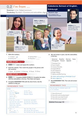 1 Write the numbers.
1 nineteen – 19
2 twenty-one –
3 twenty-three –
4 thirty-four –
6 Ask and answer in pairs. Use the nationalities
in the box.
1 Penelope Cruz
2 Paolo Coelho
3 Cristiano Ronaldo
4 Angela Merkel
5 Garry Kasparov
6 Roger Federer
7 Dakota and Elle Fanning
A: What nationality is Penelope Cruz?
B: She’s Spanish.
7 Read REMEMBER THIS. Then ask and answer
in pairs.
2 CD•1.5 MP3•5 Listen and repeat the numbers.
3 Read the website. Then match the people in the photos with
the countries.
1 Spain 2 Scotland 3 Germany 4 Russia 5 China
4 CD•1.6 MP3•6 Complete WORD STORE 0.2. Complete the tables
with the nationalities in the box. Then listen and repeat.
5 Complete REMEMBER THIS with the short forms. Use the
website to help you.
5
REMEMBER THIS
to be
+ I am = 1
I’m
you are = 2
you’re
he is = 3
he’s
she is = 4she’s
it is = it’s
we are = 5
we’re
you are = you’re
they are = they’re
– I am not = I’m not
you are not = you aren’t
he is not = he isn’t
she is not = she isn’t
it is not = it isn’t
we are not = we aren’t
you are not = you aren’t
they are not = they aren’t
? Am I …?
6
you …?
Is he/she/it …?
Yes, I am./No, I’m not.
Yes, you are./No, you aren’t.
Yes, he/she/it is./No, he/she/it isn’t.
REMEMBER THIS
You can say I’m nineteen years old
or I’m nineteen.
1 How old are you?
2 How old is your brother/sister?
3 How old is your best friend?
4 How old are your parents?
Caledonia School of English,
Edinburgh
Grammar Focus page 108
WORD STORE page 22
WORD STORE 0.2 page 1
0.2 I’m from …
Grammar: to be • Subject pronouns
Vocabulary: Numbers • Countries and nationalities • Age
A
Lukas is twenty-one.
He’s German. He’s
from Frankfurt.
B
I’m Andrea. I’m nineteen
years old. I’m Spanish. I’m
from Valencia.
Students’ page
We’re students at the
Caledonia School of English.
Mei is Chinese. She’s
twenty-three. She’s
from Beijing.
D
E
Andrew isn’t a
student. He’s a teacher.
He’s Scottish. He’s
thirty-four years old.
Boris and Daria are
Russian. They’re from
St. Petersburg.
C
American Brazilian German Swiss
Portuguese Russian Spanish
 