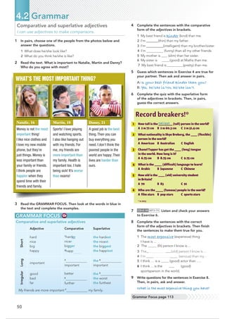 4 Complete the sentences with the comparative
form of the adjectives in brackets.
1 My best friend is kinder (kind) than me.
2 I’m @@@@@@@(thin) than my father.
3 I’m@@@@@@@@@@(intelligent) than my brother/sister.
4 I’m (funny) than all my other friends.
5 My mother is (slim) than her sister.
6 My sister is better(good) at Maths than me.
7 My best friend is (pretty) than me.
5 Guess which sentences in Exercise 4 are true for
your partner. Then ask and answer in pairs.
A: Is your best friend kinder than you?
B: Yes, he/she is/No, he/she isn’t.
6 Complete the quiz with the superlative form
of the adjectives in brackets. Then, in pairs,
guess the correct answers.
7 CD•2.18 MP3•74 Listen and check your answers
to Exercise 6.
8 Complete the sentences with the correct
form of the adjectives in brackets. Then ﬁnish
the sentences to make them true for you.
1 The most expensive (expensive) thing
I have is ...
2 The (ﬁt) person I know is ...
3 Theol dest(old) person I know is ...
4 I’m more erious (serious) than my ...
5 I think … is a (good) actor than ….
6 I think ... is the best (good)
sportsperson in the world.
9 Write questions for the sentences in Exercise 8.
Then, in pairs, ask and answer.
What is the most expensive thing you have?
50
4.2 Grammar
Grammar Focus page 113
Comparative and superlative adjectives
I can use adjectives to make comparisons.
1 In pairs, choose one of the people from the photos below and
answer the questions.
1 What does he/she look like?
2 What do you think he/she is like?
2 Read the text. What is important to Natalie, Martin and Danny?
Who do you agree with most?
WHAT’S THE MOST IMPORTANT THING?
GRAMMAR FOCUS
Comparative and superlative adjectives
Adjective Comparative Superlative
Short
hard
nice
big
happy
1
harder
nicer
bigger
2
happ
the hardest
the nicest
the biggest
the happiest
Long
important
3
important
the 4
important
Irregular
good
bad
far
better
6
further
the 5
the worst
the furthest
My friends are more important 7
my family.
3 Read the GRAMMAR FOCUS. Then look at the words in blue in
the text and complete the examples.
1 How tall is the _______________ (tall) person in the world?
A 2 m 72 cm B 2 m 60.3 cm C 2 m 51.4 cm
2 What nationality is Skye Broberg, the _______ (ﬂexible)
3 ChanelTapper has got the _______ (long) tongue
in the world. How long is it?
A 6.75 cm B 8.75 cm C 9.75 cm
4 What is the ________ (difﬁcult) language to learn?
A Arabic B Japanese C Chinese
5 How old is the _______ (old) university student
6 Who are the ________ (famous) people in the world?
A ﬁlm stars B pop stars C sports stars
* in 2013
Record breakers!*
Natalie, 16
Money is not the most
important thing!
I like nice clothes and
I love my new mobile
phone, but they’re
just things. Money is
less important than
your family or friends.
I think people are
happier when they
spend time with their
friends and family.
Martin, 18
Sports! I love playing
and watching sports.
I also like hanging out
with my friends. For
me, my friends are
more important than
my family. Health is
important too. I hate
being sick! It’s worse
than exams!
Danny, 21
A good job is the best
thing. Then you can
buy everything you
need. I don’t think the
poorest people in the
world are happy. Their
lives are harder than
ours.
tallest
person in the world?
A American B Australian C English
in Britain?
A 70 B 83 C 91
 